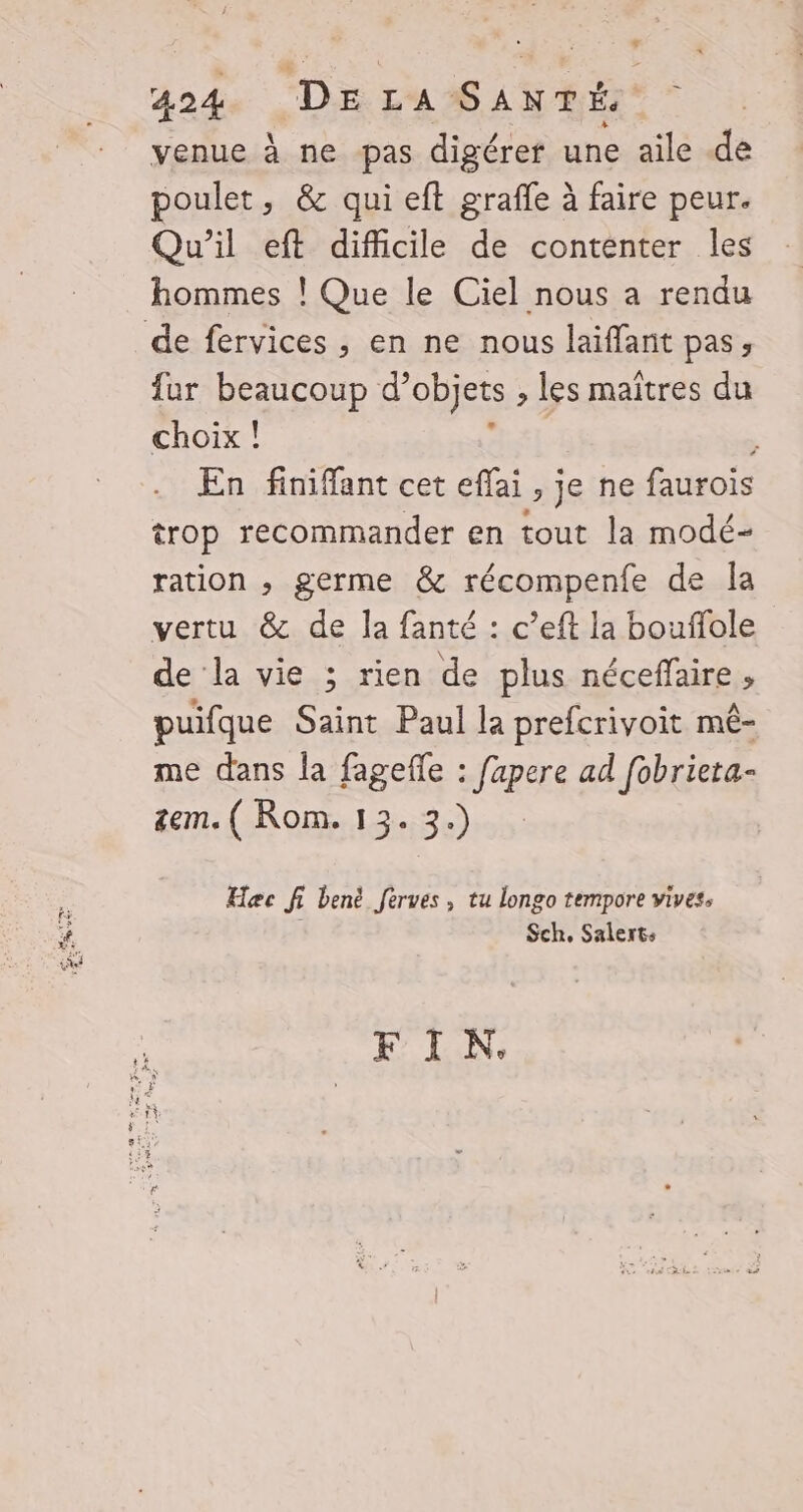 venue à ne pas digérer une aile de poulet, &amp; qui eft grafle à faire peur. Qu'il eft difficile de contenter les hommes ! Que le Ciel nous a rendu de fervices , en ne nous laïffant pas, fur beaucoup d’ objets : les maitres du choix ! . En finiffant cet effai > je ne faurois trop recommander en tout la modé- ration , germe &amp; récompenfe de Îa vertu &amp; de la fanté : c’eft la bouflole de la vie ; rien de plus néceffaire , puifque Saint Paul la prefcrivoit mé- me dans la fagefle : fapere ad fobrieta- tem. ( Rom. 13. 3.) Hæc fi benë fèrves , tu longo tempore vives, Sch, Salerts FIN.