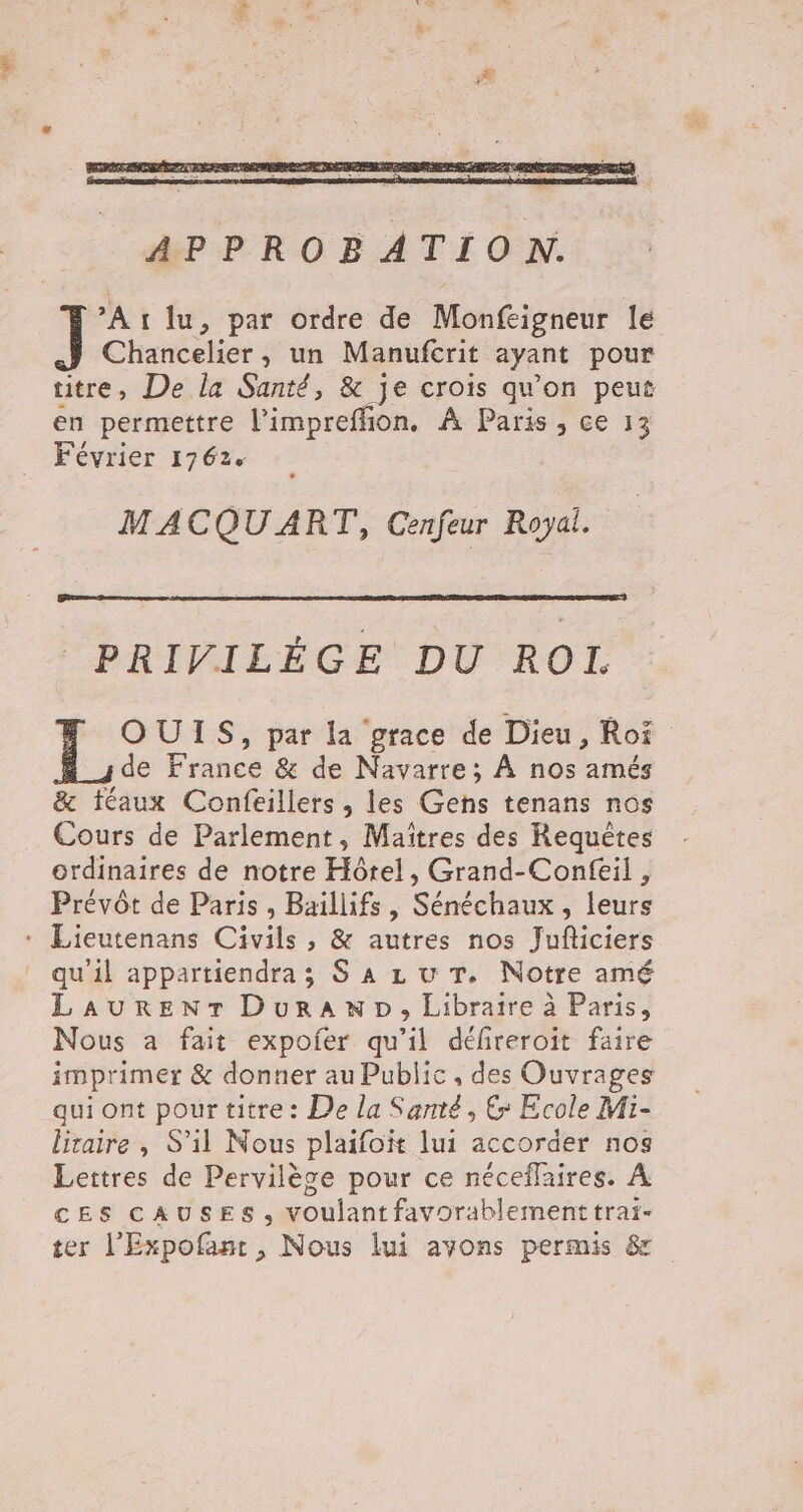 °Eg At lu, par ordre de Monfeigneur le Chancelier, un Manufcrit ayant pour titre, De la Santé, &amp; je crois qu'on peut en permettre or e À Paris, ce 13 Février 1762. MACQU ART, Cenfeur Royal. PRIVILÉGE DU ROÏI, OUIS, par la grace de Dieu, Roi de France &amp; de Navarre; À nos amés &amp; féaux Confeillers , les Gens tenans nos Cours de Parlement, Maïitres des Requêtes ordinaires de notre Hôtel, Grand-Confeil , Prévôt de Paris, Baillifs , Sénéchaux , leurs * Lieutenans Civils , &amp; autres nos Juficiers qu'il appartiendra ; S À zu T. Notre amé LAURENT DurANwND, Libraire à Paris, Nous a fait expofer qu’il défireroit faire imprimer &amp; donner au Public, des Ouvrages qui ont pour titre : De la Santé, €: Ecole Mi- liraire , S'il Nous plaifoit lui accorder nos Lettres de Pervilèse pour ce néceflaires. À CES CAUSES, voulant favorablementtraï- ter l’'Expofant, Nous lui avons permis &amp;