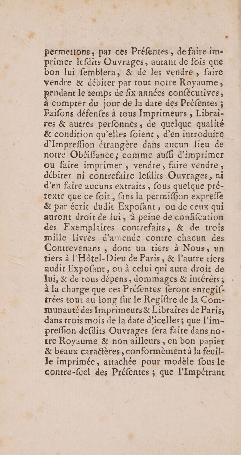 permettons, par ces Préfentes, de faire im primer lefdits Ouvrages, autant de fois qué bon lui femblera, &amp; de les vendre, faire vendre &amp; débiter par tout notre Royaume, pendant le temps de fix années confécutives, à compter du jour de la date des Préfentes ; Faifons défenfes à tous Imprimeurs , Librai- res &amp; autres perfonnés ,; de quelque qualite &amp; condition qu’elles foient , d’en introduire d'Impreflion étrangère dans aucun lieu de notre Obéifflance; comme auffi d'imprimer Ou faire imprimer , vendre, faire vendre; débiter ni contrefaire lefdits Ouvrages, ni d’en faire aucuns extraits, fous quelque pré- texte que ce foit, fans la permiffon exprefle &amp; par écrit dudit Expofant, ou de ceux qui auront droit de lui, ‘à peine de confifcation des Exemplaires contrefaits, &amp; de trois mille livres d’arende contre chacun des Contrevenans , dont un tiers à Nous, un tiers à l'Hôtel-Dieu de Paris, &amp; l’autre tiers audit Expofant, ou à celui qui aura droit de lui, &amp; de tous dépens, dommages &amp; intérêts; à la charge que ces Préfentes feront enregif- trées tout au long fur le Regiftre de la Com- munauté des Imprimeurs &amp; Libraires de Paris, dans trois mois de la date d’icelles; que l’im- preflion defdits Ouvrages fera faite dans no- tre Royaume &amp; non ailleurs , en bon papier &amp; beaux cara@ères, conformèment à la feuil- le imprimée, attachée pour modèle fous le contre-{cel des Préfentes ; que l’Impétrant