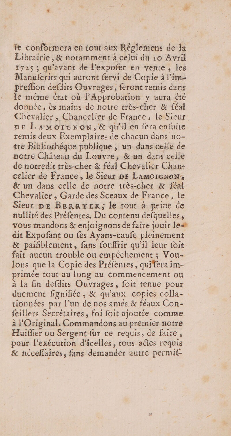 fe conformera en tout aux Réglemens de {a Librairie, &amp; notamment à celui du 10 Avril 172$ ; qu'avant de jp en vente , les Manufcrits qui auront fervi de Copie à l’im- preflion defdits Ouvrages, feront remis dans le même état où l’Approbation y aura été donnée, ès mains de notre très-cher &amp; féal Chevalier, Chancelier de France, le Sieur DE Lamorcnon, &amp; qu'il en fera enfuite remis deux Exemplaires de chacun dans no- tre Bibliothéque publique , un dans celle de notre Château du Louvre, &amp; un dans celle de notredit très-cher &amp; féal Chevalier Chan- celier de France, le Sieur pe LamorcroN, &amp; un dans celle de notre très-cher &amp; féal Chevalier , Garde des Sceaux de France, le Sieur px BERRYER; le tout à peine dé nullité des Préfentes. Du contenu defquelles, vous mandons &amp; enjoignons de faire jouir le dit Expofant ou fes Ayans-caufe pleinement &amp; paifñblement, fans fouffrir qu’il leur foit fait aucun trouble ou empéchement ; Vou- lons que la Copie des Préfentes, quifera im- primée tout au long au commencement ou à la fin defdits Ouvrages, foit tenue pour duement fignifiée , &amp; qu'aux copies colla- tionnées par l’un de nos ames &amp; féaux Con- feillers Secrétaires, foi foit ajoutée comme à l’Original. Commandons au premier notre Huiffier ou Sergent fur ce requis, de faire, pour l'exécution d’icelles , tous aétes requis &amp; nécellaires, fans demander autre permif-