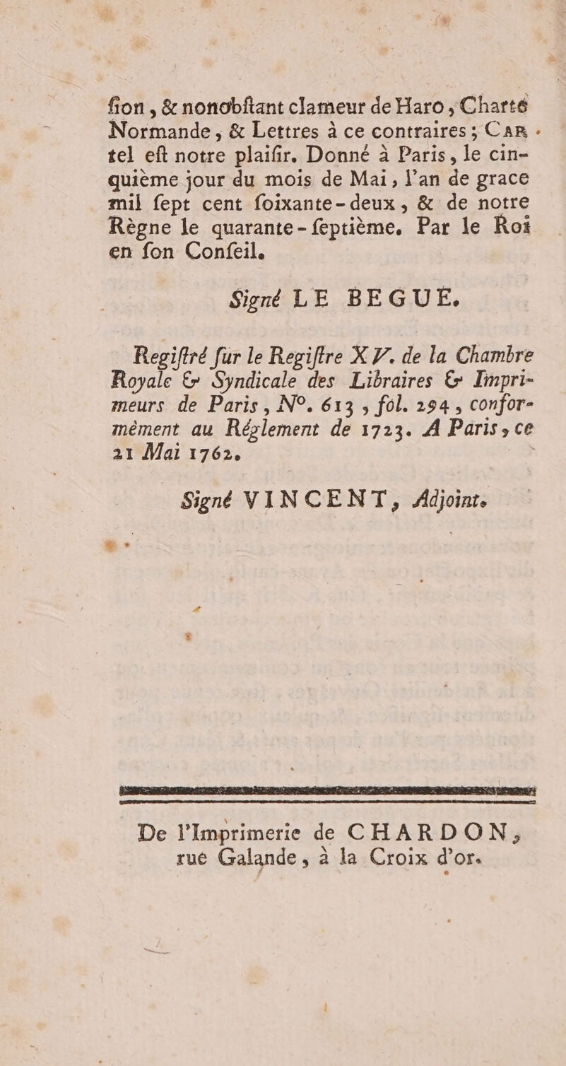 fion , &amp; nonobftant clameur de Haro , Charté Normande, &amp; Lettres à ce contraires ; CAR « tel eft notre plaifir. Donné à Paris, le cin- quième jour du mois de Mai, l'an de grace mil fept cent foixante- deux , &amp; de notre Règne le quarante-feptième. Par le Roi en fon Confeil. Signé LE BEGUE. Regiftré fur le Regiftre X V. de la Chambre Royale &amp; Syndicale des Libraires &amp; Tmpri- meurs de Paris, N°. 613 , fol. 234, confor- mèment au Réslement de 1723. A Paris, ce 21 Mai 1762. Signé VINCENT, Adjoint. LA Lu De l’Imprimerie dd CHARDON, ruée Galande, à la Croix d’or.
