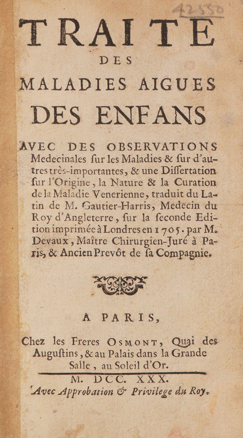 MAL ADIES AIG UE e : DES ENFANS Medecinales fur les Maladies &amp; fur d’au- tres trés-importantes; &amp; une Differtation “fur l'Origine , la Nature &amp; la Curation dela Maladie Venerienne, traduit du La- tin de M. Gautier-Harris, Medecin du - Roy d Angleterre, fur la feconde Edi- - tion imprimée à Londresen 1 705. par M. Devaux , Maitre Chirurgien-Juré à à Pas ris, &amp; «cien Prevót de fa Compsgnies A PARIS, Chez les Freres OsmonT, Quai des Auguftins , &amp; au Palais dans la Grande Salle , au Soleil d'Or. M. DCC, XXX. 7 i» MORS xi Privilege du Ray.