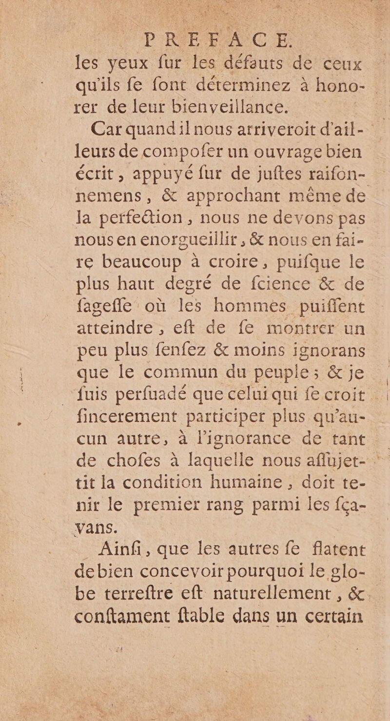 DA RP LIST PRÉFACE. les yeux fur les défauts de ceux qu'ils fe font déterminez à hono- | rer de leur bienveillance. Car quand il nous arriveroit d'ail- leurs de compofer un ouvrage bien écrit, appuyé fur de juftes raifon- nemens, &amp; approchant même de la perfection, nous ne devons pas nous en enorgueillir, &amp; nous en fai- re beaucoup à croire, puifque le plus haut degré de fcience &amp; de fagefle où les hommes puiffent atteindre , eft de fe montrer un peu plus fenfez &amp; moins ignorans que le commun du peuple ; &amp; je fuis perfuadé que celui qui fe croit … fincerement participer plus qu'au- cun autre, à l'ignorance de tant de chofes à laquelle nous aflujet- - tit la condition humaine , doit te- nir le premier rang parmi les fca- vans. . Ainfi, que les autres fe flatent debien concevoir pourquoi le glo- be terreftre eft naturellement, &amp;. conftament ftable dans un certain