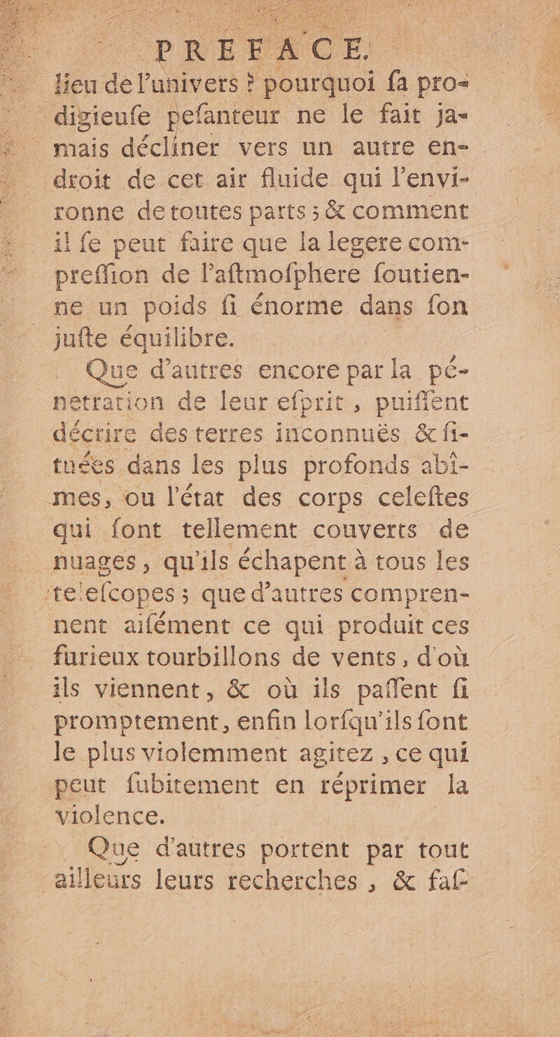 lieu del'univets ! , di fa pro- digieufe pefanteur ne le fait ja- mais décliner vers un autre en- . droit de cet air fluide qui l'envi- ronne detoutes parts ; &amp; comment ilfe peut faire que la legere com- preffion de l'attmofphere foutien- ne un deux fi énorme dans fon jufte équilibre. ue d'autres encore parla pé- netration de leur efprit , puiffent décrire des terres inconnués &amp; fi- tuées dans les plus profonds abi- mes, ou l'état des corps celeftes qui font tellement couverts de nuages, qu'ils échapent à tous les ‘telefcopes ; que d'autres compren- nent aifément ce qui produit ces furieux tourbillons de vents, d'où ils viennent, &amp; où ils paffent fi promotement, enfin lorfqu'ils font le plus violemment agitez , ce qui peut fubitement en réprimer la violence. Que d'autres portent par tout ailleurs leurs recherches , &amp; fat