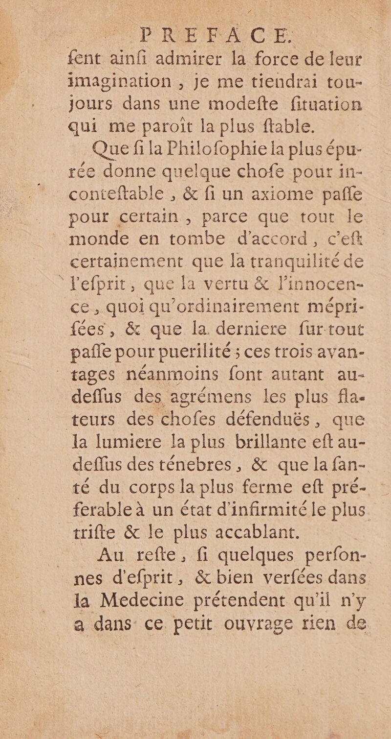 op RPC CES fent ainfi admirer la force de leur imagination , Je me tiendrai tou- jours dans une modefte fituation qui me paroit la plus ftable. Que fi la Philofophie la plus épu- rée donne quelque chofe pour in- conteftable , &amp; fi un axiome paffe pour certain , parce que tout le monde en tombe d'accord , c'efk certainement que la tranquilité de l'efprit, que la vertu &amp; l'innocen- ce, quoi qu'ordinairement mépri- fées, &amp; que la derniere furtout pañle pour puerilité ; ces trois avan- fages néanmoins font autant au- deflus des agrémens les plus fla- teurs des chofes défendués, que la lumiere la plus brillante eft au- deflus des ténebres, &amp; que la fan- té du corps la plus ferme eft pré- ferableà un état d'infirmitéle plus trifte &amp; le plus accablant. . Au refte, fi quelques perfon- nes d'efprit, &amp; bien verfées dans Ja Medecine prétendent qu'il n'y a dans ce petit ouvrage rien de