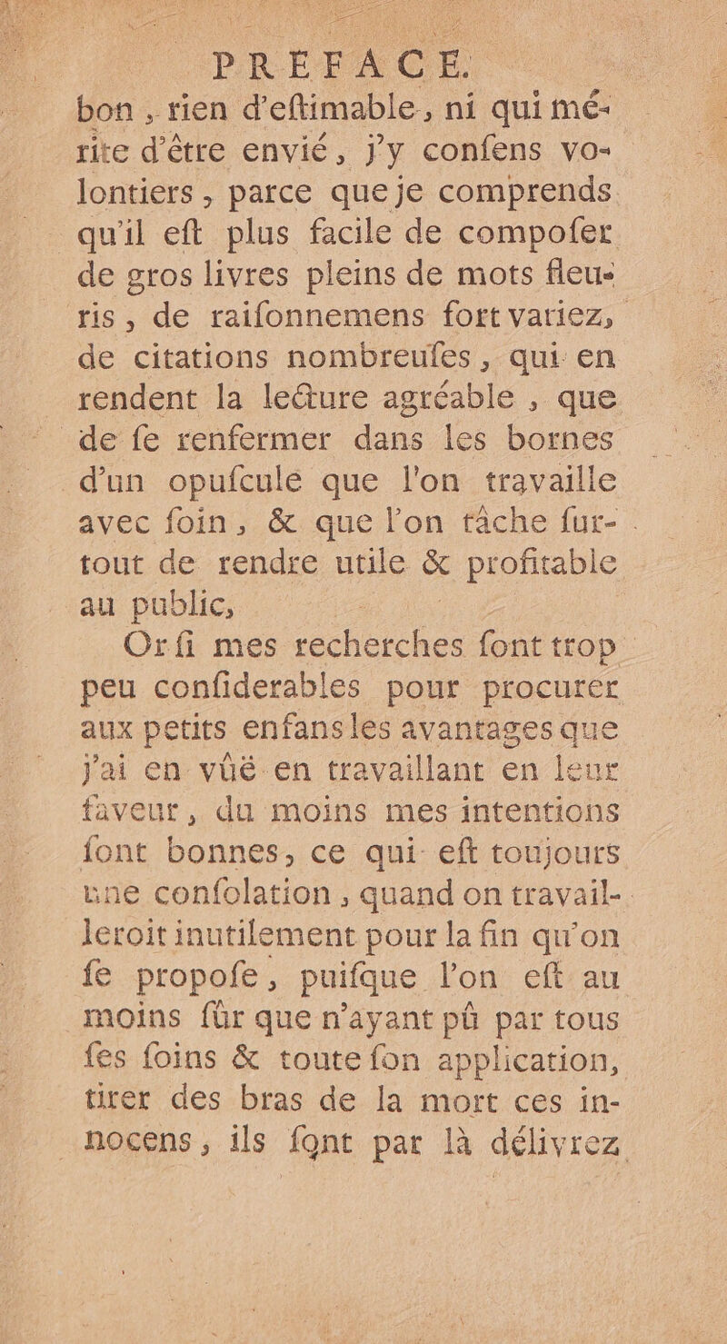 PREFACE bon , rien d'eftimable, ni qui mé- rite d'être envié , jy confens vo- lontiers , parce que je comprends quil eft plus facile de compofer de gros livres pleins de mots fieu- ris, de raifonnemens fort variez, de citations nombreufes , qui en rendent la le&amp;ure agréable , que de fe renfermer dans les bornes d’un opufcule que l'on travaille avec foin, &amp; que l'on tâche fur- . tout de rendre utile &amp; profitable au public, Oríi mes recherches font trop. peu confiderables pour procurer aux petits enfansles avantages que jai en vüé- en travaillant en leur faveur, du moins mes intentions font bonnes, ce qui eft toujours une confolation , quand on travail-. leroit inutilement pour la fin qu'on fe propofe , puifque. lon eft au moins für que n'ayant pû par tous fes foins &amp; toute fon application, tirer des bras de la mort ces in- nocens, ils font par là délivrez