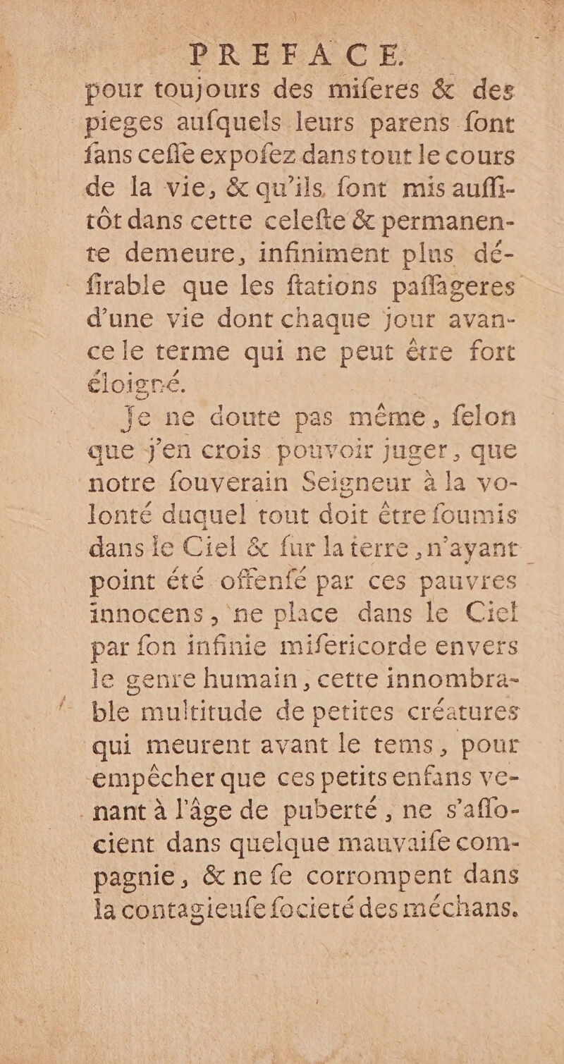 POE RTEBRASCT pour toujours des miferes &amp; des pieges aufquels leurs parens font fans cefle expofez danstout le cours de la vie, &amp; qu'ils font mis auffi- tót dans cette celefte &amp; permanen- te demeure, infiniment plus dé- - firable que les ftations paflageres dune vie dont chaque jour avan- cele terme qui ne pem être fort éloigné. je ne doute pas méme , felon que j'en crois pouvoir juger, que notre fouverain Seigneur à la vo- lonté duquel tout doit étre foumis dans le Ciel &amp; fur la i terre, n'ayant | point été offenfé par ces pauvres innocens, ne place dans le Ciel par {on infinie mifericorde envers le genre humain , cette innombra- ble multitude de petites créatures qui meurent avant le tems, pour ‘empêcher que ces petits enfans ve- .nantà l’âge de puberté, ne s'affo- cient dans quelque mauvaife com- pagnie, &amp; ne fe corrompent dans la S M focieté des méchans.