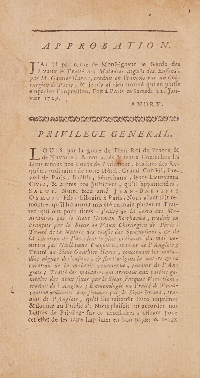 c WP PRIOR EAN SIROP ^Ar d par ordre de Monfeigneur le Garde des Sceaux le Traité des Maladies aiguës des. Enfans , rürgien de Paris, &amp; jen'y ai rien trouvé quien puiffe empêcher l'unpreifion. Fait à Paris ce Samedi 22. fan- vier 1729. ANDRY. o QD MIRUQURURURTAURURI AU RUE PRIFILEGE GENERAL, OUIS par la grace de Dieu Roi de France &amp; de Navarte ; À nos amés &amp; feaux Contfeillers les Gens tenans nos Cours de Parletfient , Maîtres des Re- quêtes ordinaires de notre Hôtel, Grand Confeil , Pre- voft de Paris, Baillifs, Sénéchaux , leurs Lieutesens Civils, &amp; autres nos Jufticiers , qu'il appartiendra , SALUT. Notre bien amé JsAN-BAPTISTE OsMonT Fils, Libraire à Paris, Nous afant fait re- montrer qu'il lui auroit mis été en main plufieurs Trai- tez qui ont pour titres : Trairé de la verts des Me- dicarmens par le Sieur Herman Boerbaawe , traduit en François par le Sieur de Vaux Chirurgica de Paris 5 Traité de la Nature des caufes des Symptofimes , c de la curation de l'accident le plus ordinaire ds mal ve nerien par Guillaume Cochburg , traduit de l' Anglois s Traité du Sieur Gauthier Haris , concernant les mala- dies aigués des'enfans , © [ir l’origine la nature &amp; la curation de la insladie vencerienne , rraduit de Ll Anz glois g Traité des sgaladies qui arrivent aux parties ge- nitales des deux [ixes par le Sieur Facques V ercellomi , traduit de Ll Anglois ; Exzsnenologie ou Traité deil'eva- cuation ordiaaire aux femmes par, le Sieur Freind , tra- duit de l'Ançglois, qu'il fouhaiterdit faire imprimer &amp; donner au Public s’il Nous plaifoit lui accorder nos Lettres de Privilege fur ce neceflaires ; offrant pour cet effet de les faire imprimer en bon papier &amp; beaux