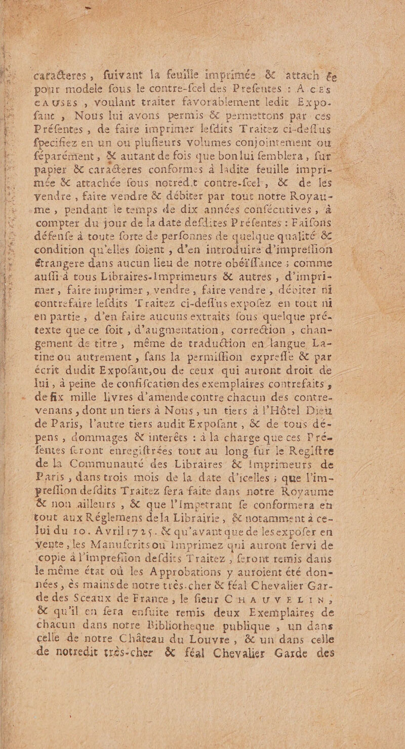 cata&amp;eres, fuivant la feuille imprimée &amp; attach £e pour modele fous le contre-fcel des Prefentes : À cs CAUSES , voulant traiter favorablement ledit Expo. fant , Nous lui avons permis &amp; psrmettons par. ces Préfentes , de faire imprimer lefdits Traitez ci-deffus : fpecifiez en un ou plufieurs volumes conjointement ou # féparément , € autant de fois que bonlui femblera, fur —- papier &amp; caracteres conformes à ladite feuille impri- mée &amp; attachée fous notred.t contre-fcel, &amp; de les vendre , faite vendre &amp; débiter par tout notre Royau- me , pendant le teinps de dix années confécutives , à compter du jour de la date defdites P réfentes : Faifoiis défenfe à toute forte de perfonnes de quelque qualité c condition qu'elles foient , d'en introduire d’imprellon : … étrangere dans aucun lieu de notre obéï{fance ; comme auffià tous Libraires-Imprimeurs &amp; autres, d'impri- mer, faire imprimer , vendre, faire vendre , déoiter ni contrefaire lefdits Lraitez ci-deffus expofez en tout ni en partie, d'en faire aucuns extraits fous quelque pré- texte que ce foit , d'augmentation, correction , chan- gement de titre, méme de traduction en langue La- tine ou autrement, fans la permiffion expreffe &amp; par écrit dudit Expofant,ou de ceux qui auront droit de Jui , à peine de confifcation des exemplaires contrefaits , - defix mille livres d'amendecontre chacun des contre- venans , dont un tiers à Nous, un tiers à l'Hôtel Dieu de Paris, l'autre tiers audit Expofant , &amp; de tous dé- pens, dommages &amp; interéts : à la charge que ces Pré- : dentes front enregiftrées tout au long fur le Regiftre |; |». dela Communauté des Libraires &amp; Imprimeurs de |... Paris, danstrois mois de la date d'icelles ; que l'im- |. preflion defdits Traitez fera faite dans notre Royaume | &amp; non ailleurs , &amp; que l'Impetrant fe conformera en ^ tout aux Réglemens dela Librairie, &amp; notamment à ce- Jui du 10. Avril iz25. &amp; qu'avant que de lesexpofer en vente ,les Manufcritsou |mprimez qui auront fervi de copie àl'imprefüon defdits Traitez , feront remis dans le même état où les Approbations y autoient été don- nées, ès mains de notre très.cher &amp; féal Chevalier Gar- de des Sceaux de France, le fieur CuAUvELIN; .&amp; qu'il en fera enfuite remis deux Exemplaires de chacun dans notre Bibliotheque publique , un dans celle de notre Cháteau du Louvre , &amp; un dans celle de notredit très-cher &amp; féal Chevalier Garde des