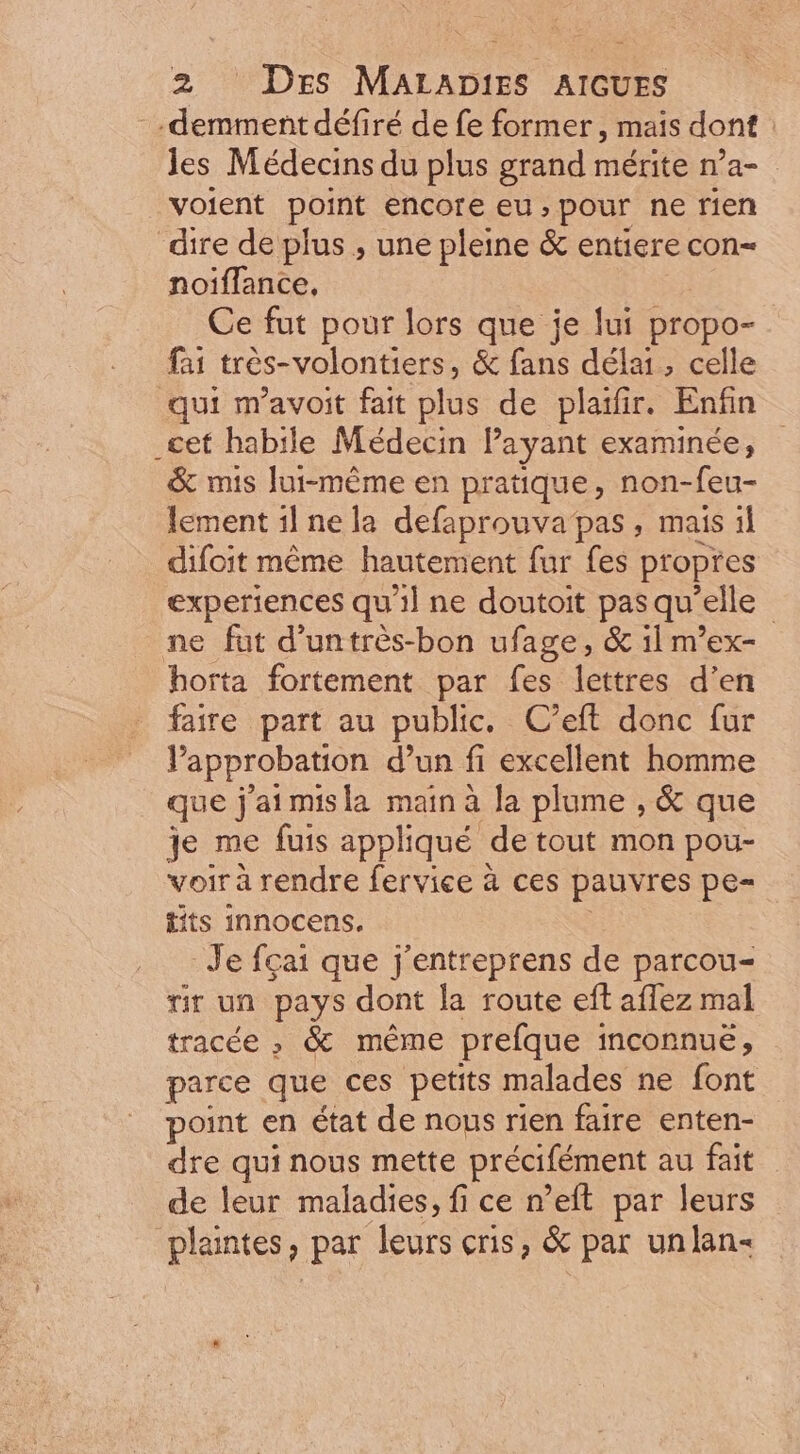 -demmentdéfiré de fe former, mais dont les Médecins du plus grand mérite n’a- voient point encore eu,pour ne rien dire de plus , une pleine &amp; entiere con- noiffance, _Ce fut pour lors que je lui propo- fai trés- volontiers, &amp; fans délai, celle qui m'avoit fait plus de plaifir. Enfin _cet habile Médecin l'ayant examinée, &amp; mis lui-méme en pratique, non-feu- lement i1 nela defaprouva pas , mais il difoit méme hautement fur fes propres experiences qu'il ne doutoit pas qu’elle | ne fat d'untrés-bon ufage, &amp; il m'ex- horta fortement par fes lettres d'en faire part au public. C'eft donc fur l'approbation. d'un fi excellent homme | que jaimisla main à la plume , &amp; que je me fuis appliqué de tout mon pou- voir à rendre fervice à ces pauvres pe- tits innocens. | Je fçai que j'entreprens de parcou- rir un pays dont la route eft affez mal tracée , &amp; méme prefque inconnue, parce que ces petits malades ne font point en état de nous rien faire. enten- dre qui nous mette précifément au fait de leur maladies, fi ce n'eft par leurs plaintes, par leurs cris, &amp; par unlan-