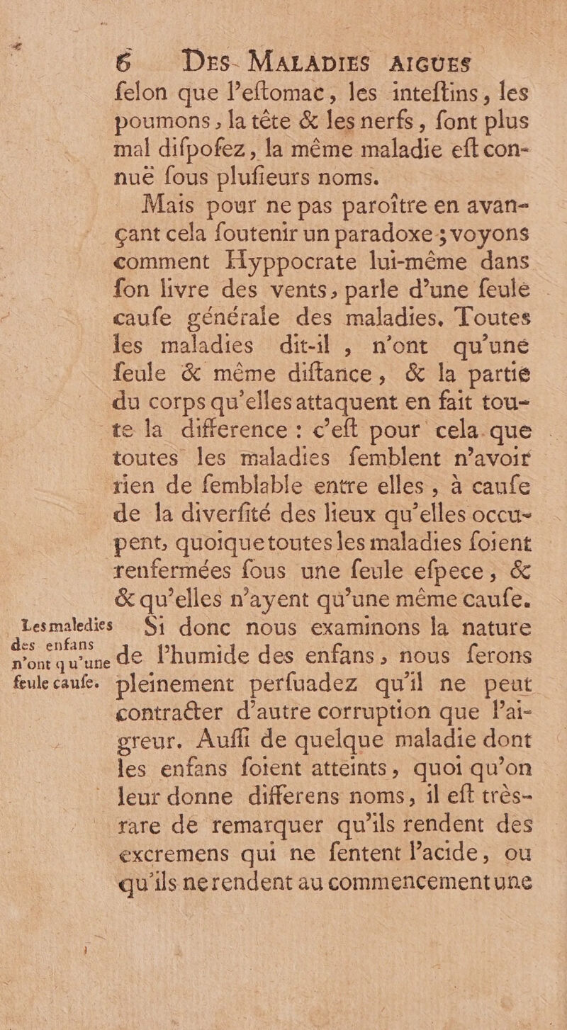 felon que l'eftomac, les inteftins, les poumons , la tête &amp; les nerfs, font plus mal difpofez , la méme maladie eft con- nué fous plufieurs noms. Mais pour ne pas paroitre en avan- cant cela foutenir un paradoxe 5 voyons comment llyppocrate lui-même dans fon livre des vents, parle d'une feule . caufe générale des maladies. Toutes les maladies dit-il , n'ont qu'une feule &amp; méme diftance, &amp; la partie du corps qu'ellesattaquent en fait tou- te la difference : c'eft pour cela. que toutes les maladies femblent n'avoir rien de femblable entre elles , à caufe de la diverfité des lieux qu'elles occu- pent, quoiquetoutes les maladies foient renfermées fous une feule efpece, &amp; &amp; qu'elles n'ayent qu'une méme caufe. Lesmaledis Si donc nous examinons la nature RER de l'humide des enfans, nous ferons fwecauf. pleinement perfuadez quil ne peut contracter d'autre corruption que l'ai- greur. Auffi de quelque maladie dont les enfans forent atteints, quoi qu'on leur donne differens noms, il eft trés- rare de remarquer qu'ils rendent des excremens qui ne fentent l'acide, ou qu'ils nerendent au commencementune