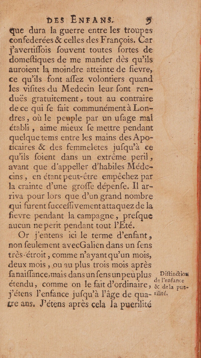 DES ENFANS&amp; $ «que dura la guerre entre les troupes confederées &amp; celles des François, Car | javertiflois fouvent toutes fortes de ce qu'ils font affez volontiers quand les vifites du Medecin leur font. ren- duës gratuitement, tout au contraire de ce qui fe fait communémentà Lon- dres, où le peuple par un ufage mal _ établi, aime mieux fe mettre pendant ticaires &amp; des femmeletes jufqu'à ce qu'ils foient dans un extréme peril, la crainte d’une groffe dépenfe. Il ar- riva pour lors que d'un grand nombre qui furent fucceffivementattaquez de la fievre pendant la campagne, prefque aucun neperit pendant tout l’Eté. Or j'entens ici le terme d’enfant, non feulement avecGalien dans un fens très-étroit , comme n'ayantqu'un mois, deux mois , ou au plus trois mois aprés | ifa hsifinceimais dansunfensunpeu plus &amp;rc ans, J'étens après cela la puerilité / \ Difin@ion ||