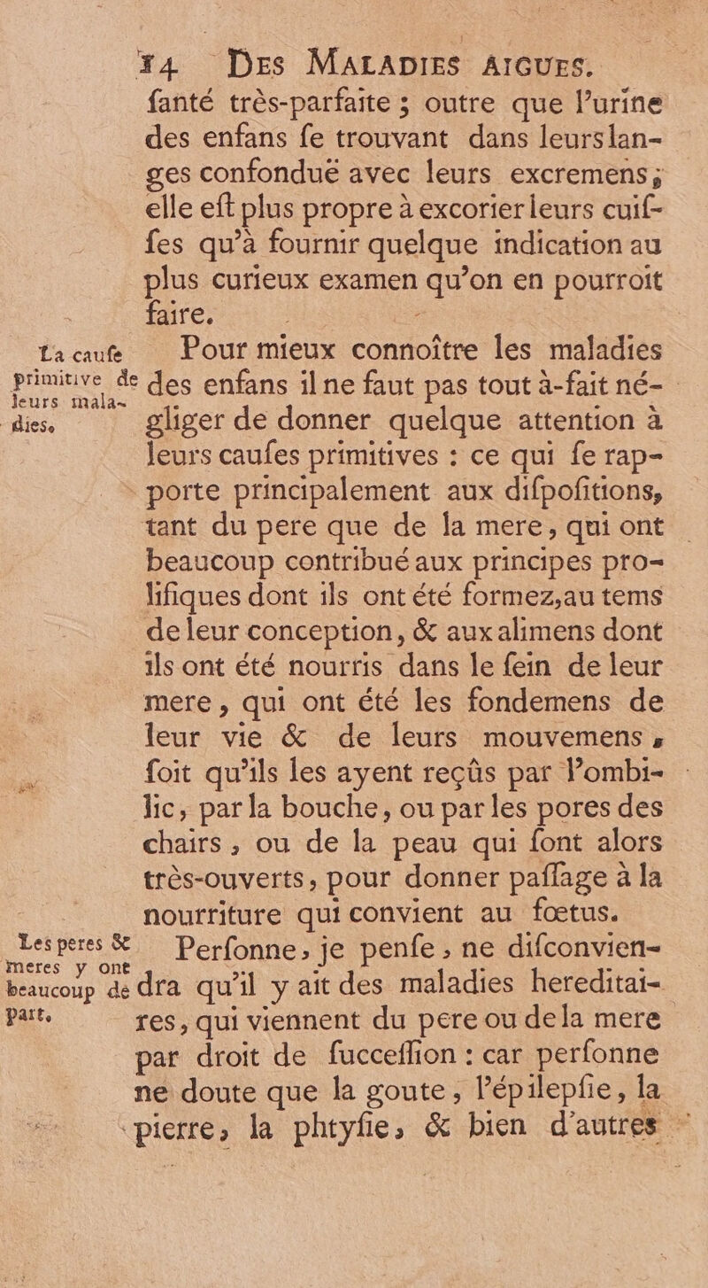 La caufe fanté très-parfaite ; outre que l'urine des enfans fe trouvant dans leurslan- ges confondué avec leurs excremens; elle eft plus propre à excorter leurs cuif- fes qu'à fournir quelque indication au plus curieux examen qu'on en pourroit faire. ; Pour mieux connoitre les maladies leurs mala- | diese gliger de donner quelque attention à leurs caufes primitives : ce qui fe rap- Les peres &amp; meres y ont beaucoup dé part, tant du pere que de la mere, qui ont beaucoup contribué aux principes pro= Iifiques dont ils ont été formez,au tems de leur conception, &amp; auxalimens dont ils ont été nourris dans le fein. de leur mere , qui ont été les fondemens de leur vie &amp; de leurs mouvemens , foit qu'ils les ayent reçûs par l'ombi- lic, parla bouche, ou parles pores des chairs ; ou de la peau qui font alors très-ouverts, pour donner paffage à la nourriture qui convient au foetus. Perfonne, je penfe ; ne difconvien- dra qu'il y ait des maladies hereditai- res, qui viennent du pere ou dela mere par droit de fucceffion : car perfonne ne doute que la goute , l'épilepfie, la