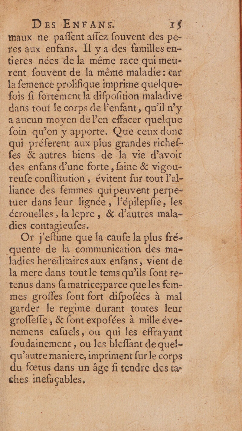 (DES ENTANS : : 1$ maux ne paffent affez fouvent des pe- : res aux enfans. Il y a des familles en- tieres nées dela méme race qui meu- rent fouvent de la méme maladie: car. la femence prolifique imprime quelque- fois fi fortement la difpofition maladive dans tout le corps de l'enfant, qu'il ny a aucun moyen del'en effacer quelque foin qu'on y apporte. Que ceux donc qui préferent aux plus grandes richef- fes &amp; autres biens de la vie d’avoir des enfans d’une forte, faine &amp; vigou- teufe conftitution , évitent fur tout l'al- lance des femmes quipeuvent perpe- tuer dans leur lignée, l'épilepfie, les écrouelles ; la lepre, &amp; d’autres mala- dies contagieufes. . Or j'eftime que la caufe la plus fré- .quente de la communication des ma- ladies hereditaires aux enfans, vient de la mere dans tout le tems qu'ils font re- tenus dans fa matrice;parce que les fem- mes grofles font fort difpofées à mal garder le regime durant toutes leur groffeffe , &amp; font expofées à mille éve- . nemens cafuels, ou qui les effrayant foudainement , ou les bleffant de quel- qu'autre maniere, impriment fur le corps du fœtus dans un âge fi tendre des ta- ches inefaçables,