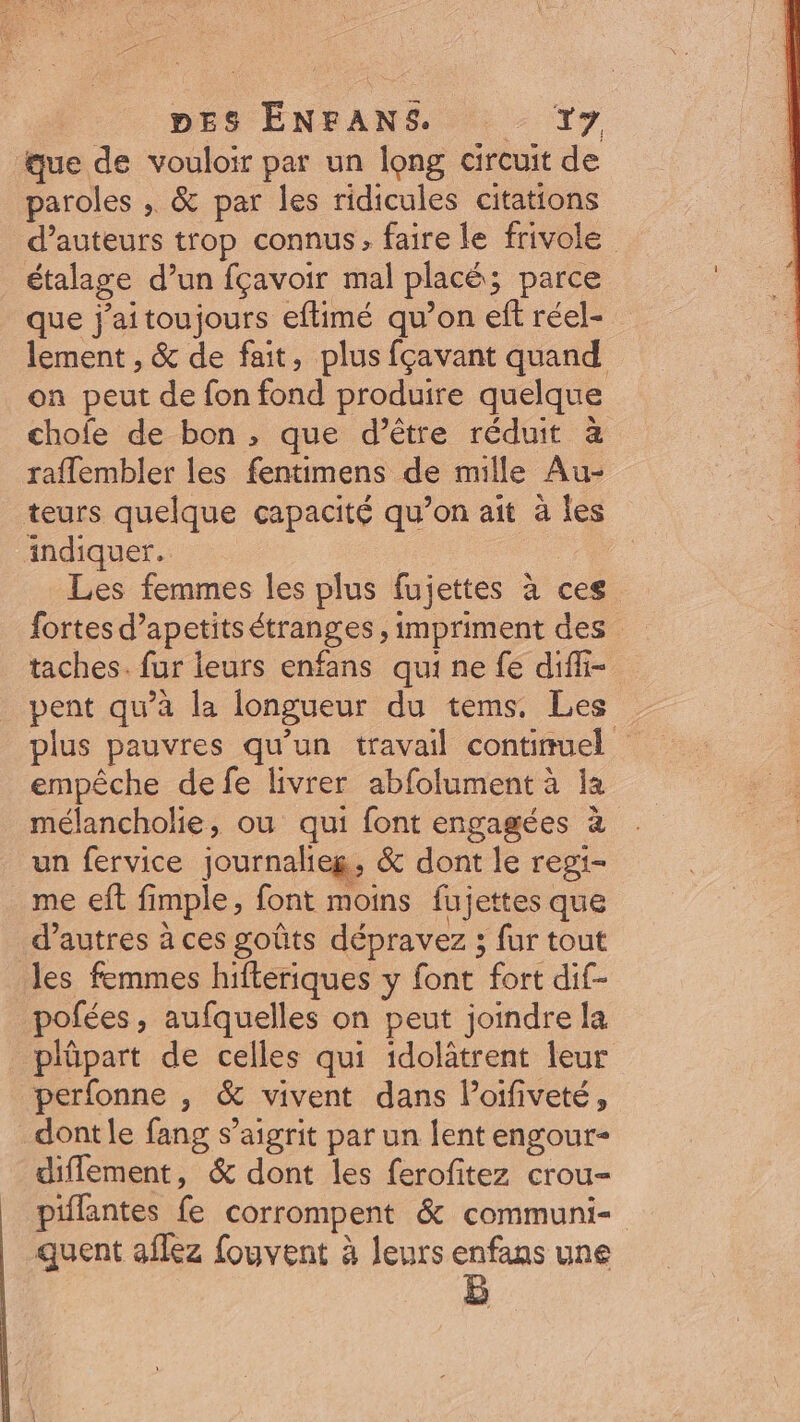 DES ÉENFANS. . T7 que de vouloir par un long circuit de paroles , &amp; par les ridicules citations d'auteurs trop connus; faire le frivole étalage d'un fçavoir mal placé; parce que j'aitoujours eftimé qu'on eft réel- lement , &amp; de fait, plus fçavant quand. on peut de fon fond produire quelque chofe de bon , que d’être réduit à raffembler les fentimens de mille Au- teurs quelque capacité qu’on ait à les indiquer. Les femmes les plus fujettes à ces fortes d'apetits étranges , impriment des taches. fur leurs enfans qui ne fe diffi- pent qu'à la longueur du tems. Les . plus pauvres qu'un travail continuel | empêche defe livrer abfolument à la mélancholie, ou qui font engagées à un fervice journalieg, &amp; dont le regi- me eft fimple, font moins fujettes que d'autres à ces goûts dépravez ; fur tout les femmes hifteriques y font fort dif- pofées, aufquelles on peut joindre la plüpart de celles qui idolàtrent leur perfonne , &amp; vivent dans l'oifiveté, dont le fang s'aigrit par un lent engour- diffement, &amp; dont les ferofitez crou- piffantes fe corrompent &amp; communi- quent aflez fouvent à leurs enfans une