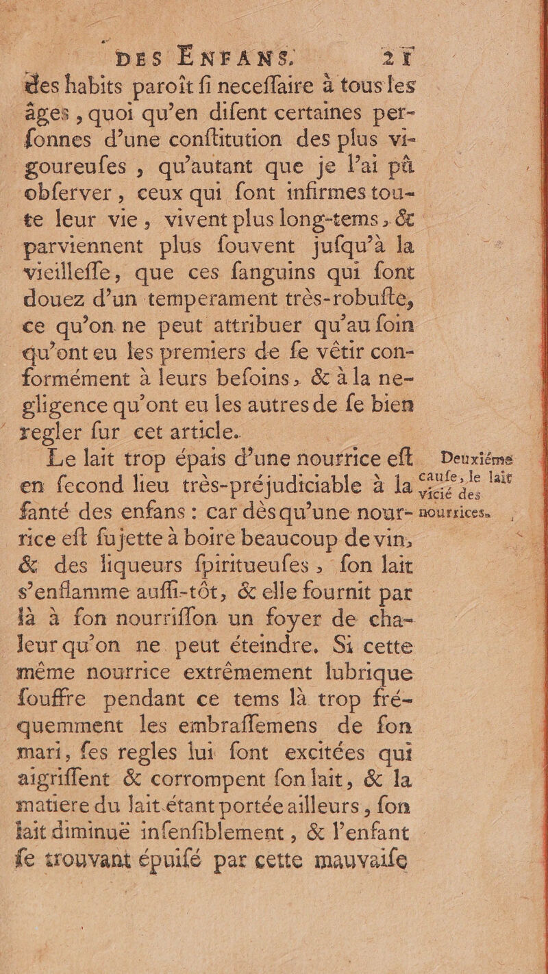 des habits paroit fi neceffaire à tousles âges , quoi qu'en difent certaines per- fonnes d'une conftitution des plus vi- goureufes , qu'autant que je l'ai pà obferver, ceux qui font infirmes tou- te leur vie, vivent plus long-tems , &amp; parviennent plus fouvent juíqu'à la vieilleffe, que ces fanguins qui font douez d'un temperament très- robufte, ce qu 'on ne peut attribuer qu' au foin qu'onteu les premiers de fe vétir con- formément à leurs befoins, &amp; à la ne- gligence qu'ont eu les autres de fe bien regler fur cet article. | Le lait trop épais d'une nourrice eft — Deuxiéme en fecond lieu. trés- préjudiciable à à la ei fanté des enfans : car désqu'une nour- nurices. rice eft fujette à boire beaucoup de vin, &amp; des liqueurs fpiritueufes » fon lait S 'enflamme auffi-tót, &amp; elle fournit par là à fon nourriflon un foyer de cha- leur qu'on ne peut éteindre. Si cette méme nourrice extrémement lubrique fouffre pendant ce tems là trop fré- quemment les embraffemens de fon _ mari, fes regles lui font excitées qui aigriflent &amp; corrompent {on lait, &amp; la matiere du lait.étant portée rs, fon fait diminue infenfiblement , &amp; tant fe trouvant épuifé par cette mauvaife &amp;