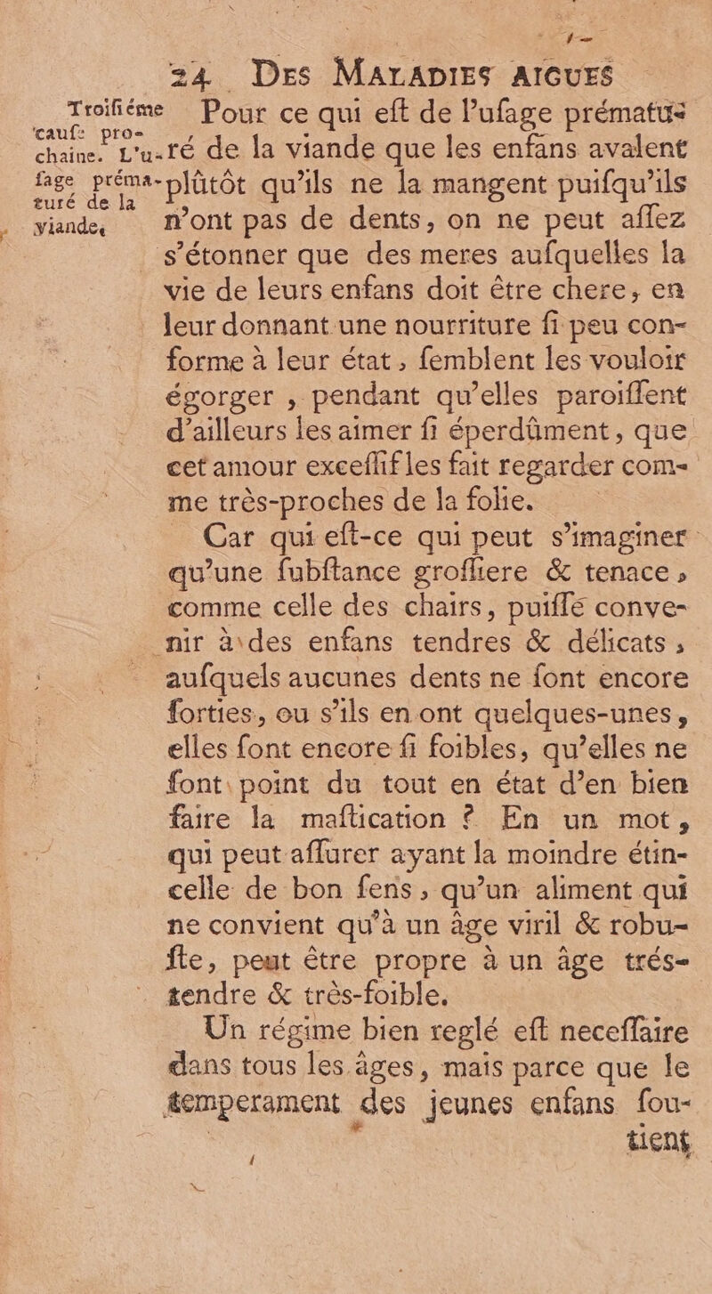 235 cauf: pros» fage préma- turé de la viandes plütôt qu'ils ne la mangent puifqu'ils n'ont pas de dents, on ne peut affez vie de leurs enfans doit étre chere, en leur donnant.une nourriture fi peu con- forme à leur état , femblent les vouloir égorger , pendant qu'elles paroiffent d'ailleurs les aimer fi éperdûment, que cet amour excefhf les fait regarder com- me très-proches de la folie. _ Car qui eít-ce qui peut s'imaginer: qu'une fubftance grofliere &amp; tenace, comme celle des chairs, puiffe conve- aufquels aucunes dents ne font encore forties, ou s'ils en ont quelques-unes, elles font encore fi foibles, qu’elles ne font point du tout en état d'en bien faire la maflication ? En un mot, qui peut affurer ayant la moindre étin- celle de bon fens, qu’un aliment qui ne convient qu'à un age viril &amp; robu- fle, peut être propre à un âge trés- tendre &amp; très-foible, Un régime bien reglé eft neceffaire dans tous les âges, mais parce que le tient {