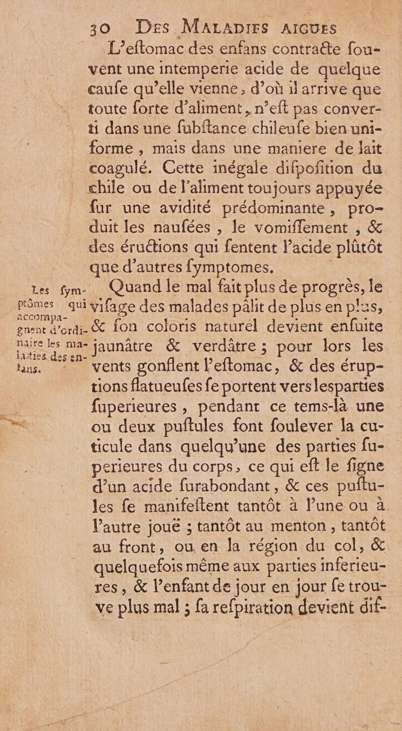 L’eftomac des enfans contra&amp;e fou- vent une intemperie acide de quelque caufe qu'elle vienne, d’où il arrive que toute forte d'aliment , n'eft pas conver- ti dans une fubftance chileufe bien uni- forme , mais dans une maniere de lait coagulé. Cette inégale difpofition du chile ou de l'altment toujours appuyée fur une avidité prédominante, pro- duit les naufées , le vomiffement , &amp; des éructions qui fentent l'acide plátót que d'autres fymptomes. Les fm. Quand le mal fait plus de progrès, le primes qui vifage des malades pâlit de plus en plus, x CCC mpa- . à . . gnent d'ordi- &amp; fon coloris naturel devient enfuite dean ma- jaunâtre &amp; verdátre ; pour lors les Azties des en- : ta. - vents gonflent l'eflomac, &amp; des érup- tions flatueufes fe portent verslesparties fuperieures , pendant ce tems-là une eM ou deux puftules font foulever la cu- ticule dans quelqu'une des parties fu- perieures du corps, ce qui eft le figne d'un acide furabondant, &amp; ces puítu- les fe manifeftent tantôt à l'une ou à. l'autre joué ; tantôt au menton, tantôt au front, ou en la région du col, &amp; quelquefois méme aux parties inferieu- res, &amp; l'enfant de jour en jour fe trou- ve plus mal ; fa refpiration devient dif-