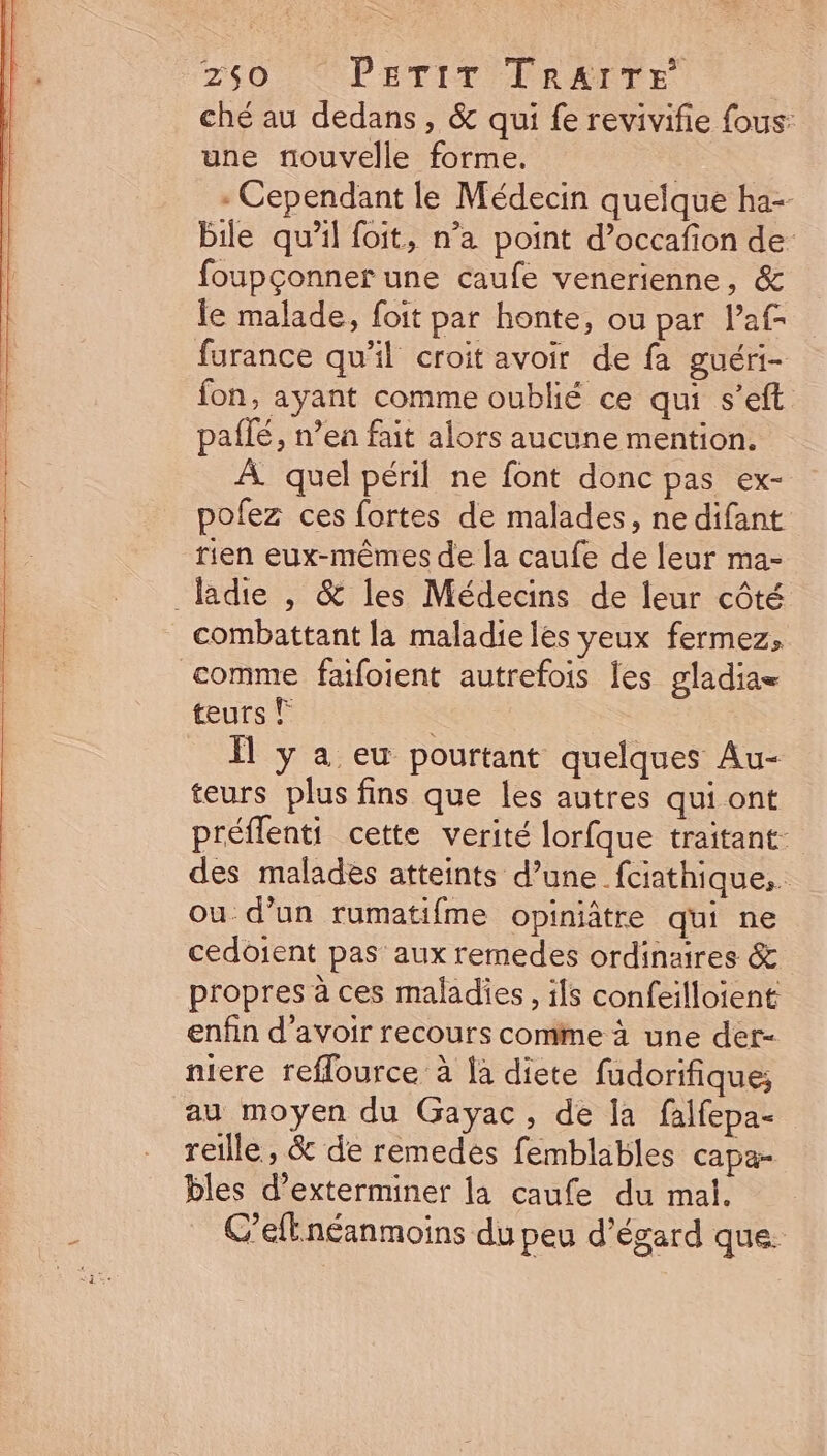 ché au dedans , &amp; qui fe revivifie fous: une nouvelle forme. | : Cependant le Médecin quelque ha-- bile qu'il foit, n’a point d'occafion de: foupconner une caufe venerienne, &amp; le malade, foit par honte, ou par l'at- furance qu'il croit avoir de fa guéri- fon, ayant comme oublié ce qui s'eft. paífé, nea fait alors aucune mention. À quel péril ne font donc pas ex- pofez ces fortes de malades, ne difant tien eux-mémes de la caufe de leur ma- ladite , &amp; les Médecins de leur côté combattant la maladieles yeux fermez, comme faifoient autrefois les gladias teurs © : 1l y a eu pourtant quelques Au- teurs plus fins que les autres qui ont préffenti cette verité lorfque traitant. des malades atteints d’une fciathique, ou d’un rumatifme opiniátre qui ne cedoient pas aux remedes ordinaires &amp; propres à ces maladies , ils confeilloient enfin d'avoir recours comme à une der- niere reflource à là diete fudorifique; au moyen du Gayac , de la falfepa- reille, &amp; de remedes femblables capa- bles d'exterminer la caufe du mal. C'eft néanmoins du peu d'égard que.