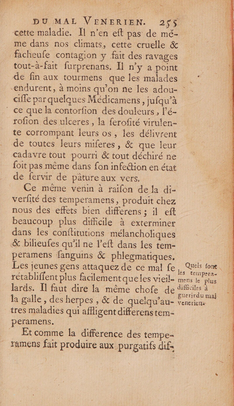 Mni A cette maladie. ll n'en eft pas de mé- me dans nos climats, cette cruelle &amp; facheufe contagion y fait des ravages tout-à-fait furprenans. Il n'y a point ciffe par quelques Médicamens , jufqu'à ' ce que la contorfion des douleurs , l'é- rofion des ulceres , la ferofité virulen- te corrompant leurs os, les délivrent de toutes leurs miferes, &amp; que leur cadavre tout pourri &amp; tout déchiré ne de fervir de pâture aux vers. Ce même venin à raifon de la di- verfité des temperamens , produit chez nous des effets bien differens; il eft beaucoup plus difficile à exterminer dans les conítitutions. mélancholiques &amp; bilieufes qu'il ne l'eft dans les tem- peramens fanguis &amp; phlegmatiques. Quels fone , tempera- lards. Il faut dire la méme chofe de la galle , des herpes , &amp; de quelqu'au- tres maladies qui affligentdifferenstem- peramens. D Et comme la difference des tempe- ramens fait produire aux purgatifs dif }