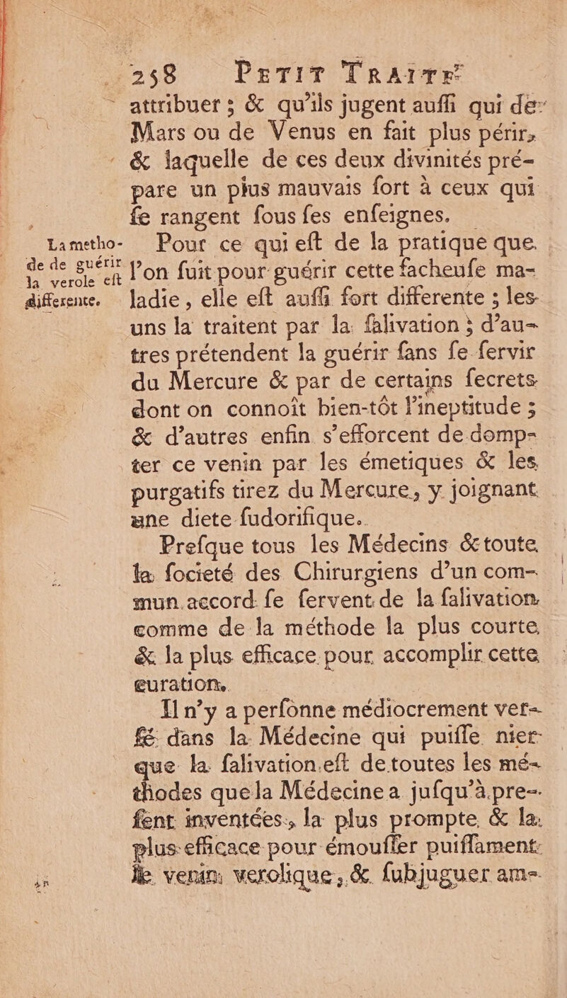 Mars ou de Venus en fait plus périr, La metho- de de guérir la verole eft differente. pare un phus mauvais fort à ceux qui fe rangent fous fes enfeignes. — Pour ce qui eft de la pratique que. l'on fuit pour guérir cette facheufe ma- ladie , elle eft auff fort differente ; les uns la traitent par la: falivation 5 d’au- tres prétendent la guérir fans fe fervir du Mercure &amp; par de certains fecrets dont on connoit bien-tót l'ineptitude 5 &amp; d'autres enfin s'efforcent de domp- ter ce venin par les émetiques &amp; les purgatifs tirez du Mercure, y joignant ane diete fudorifique. Prefque tous les Médecins &amp;toute, la focieté des Chirurgiens d’un com- mun.accord: fe fervent de la falivation. comme de la méthode la plus courte &amp; la plus efficace pour accomplir cette guration, Il n'y a perfonne médiocrement ver- f&amp; dans la. Médecine qui puifle nier que la falivation.eft detoutes les mé- thodes quela Médecinea jufqu'à pre- fent. inventées., la plus prompte. &amp; la: plus:efficace pour émoufler puiffament: le venin verolique, &amp; fubjuguer am-