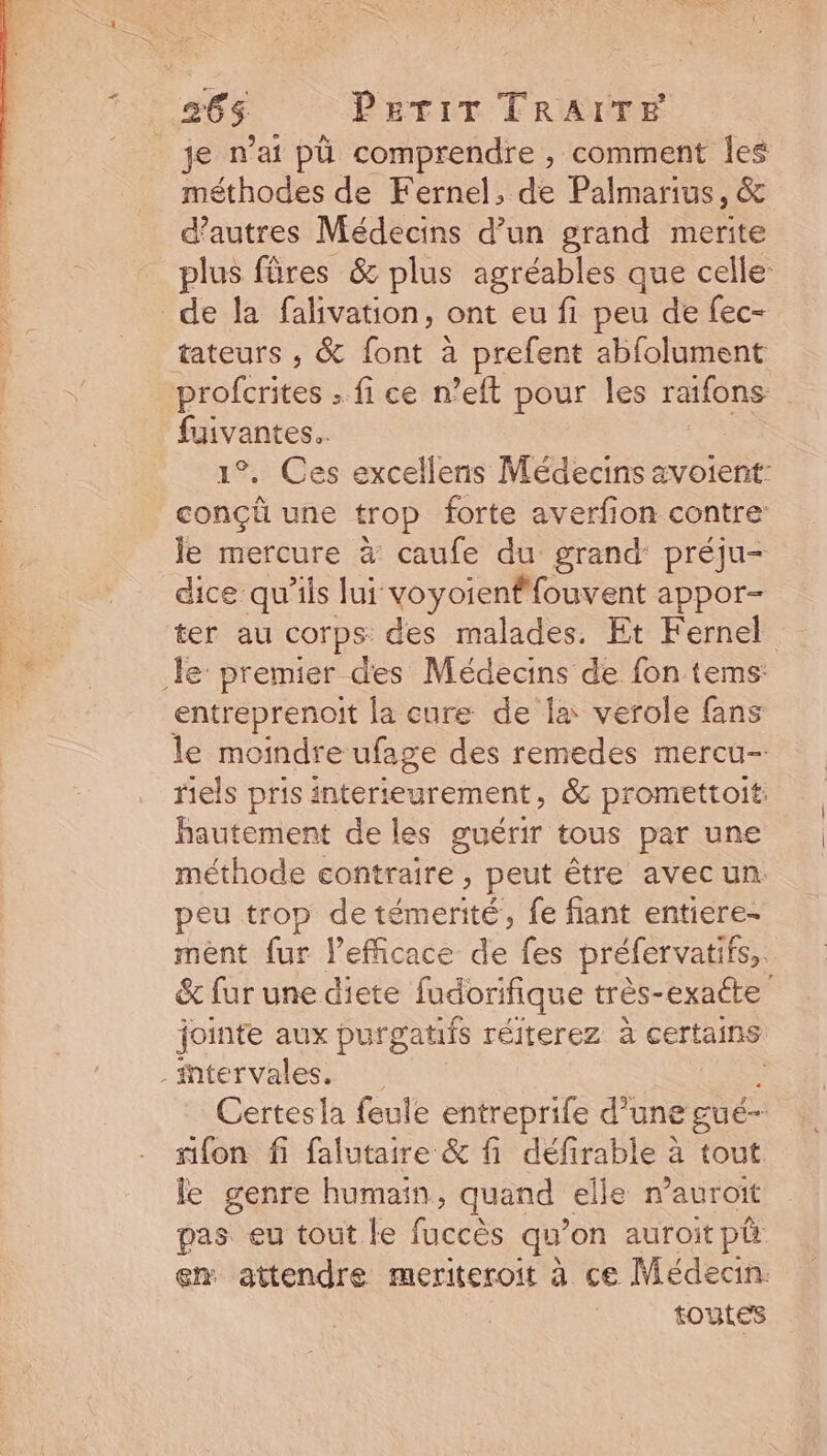 265 PrTIT TRAITE je n'ai pü comprendre , comment les méthodes de Fernel, de Palmarius, &amp; d'autres Médecins d'un grand merite plus füres &amp; plus agréables que celle: de la falivation, ont eu fi peu de fec- tateurs , &amp; font à prefent abfolument profcrites . fi ce n'eft pour les raifons fuivantes.. 1?. Ces excellens Médecins avoient: concü une trop forte averfion contre: le mercure à caufe du grand préju- dice qu'ils lui voyoienffouvent appor- ter au corps: des malades. Et Fernel le premier. des Médecins de fon tems: entreprenoit la cure de la verole fans le moindre ufage des remedes mercu- riels pris interteurement, &amp; promettoit: hautement de les guérir tous par une méthode contraire , peut étre avec un. peu trop de témerité, fe fiant entiere- ment fur l'efficace de fes préfervatifs,. &amp; fur une diete fudorifique très-exatte jointe aux purgatifs réiterez à certains . intervales. : Certesla feule entreprife d'une gué- ron fi falutaire &amp; fi défirable à tout le genre humain, quand. elle n'auroit pas eu tout le fuccés qu on auroit pit em. attendre meriteroit à ce Médecin. toutes