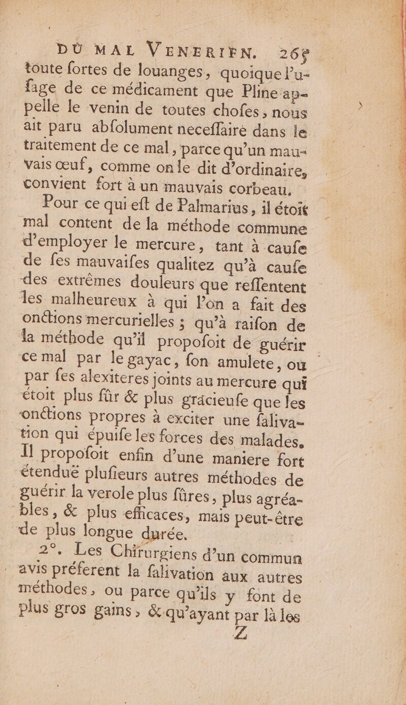 P AEN DU MAL VENERIEN. 26$ toute fortes de louanges, quoique l'u- fage de ce médicament que Pline ap pelle le venin de toutes chofes , nous ait paru abfolument neceffaire dans le traitement de ce mal, parce qu'un mau- vais œuf, comme onle dit d'ordinaire, convient fort à un mauvais corbeau, Pour ce qui eft de Palmarius ; 1l étoi&amp; mal content dela méthode commune d'employer le mercure, tant à caufe de fes mauvaifes qualitez qu'à caufe des extrémes douleurs que reffentent les malheureux à qui l'on a. fait des onctions mercurielles ; qu'à raifon de la méthode qu'il propofoit de guérir par fes alexiteres joints au mercure qui étoit plus für &amp; plus grácieufe que les onétions propres à exciter une faliva- tion qui épuife les forces des malades, ll propofoit enfin d'une maniere fort étendue plufieurs autres méthodes de guérir la verole plus füres , plus agréa- bles, &amp; plus efficaces, mais peut-étre de plus longue durée. 2°. Les Chirurgiens d’un commun . avis préferent la falivation aux autres méthodes, ou parce qu'ils y font de plus gros gains, &amp; qu'ayant par là les Z