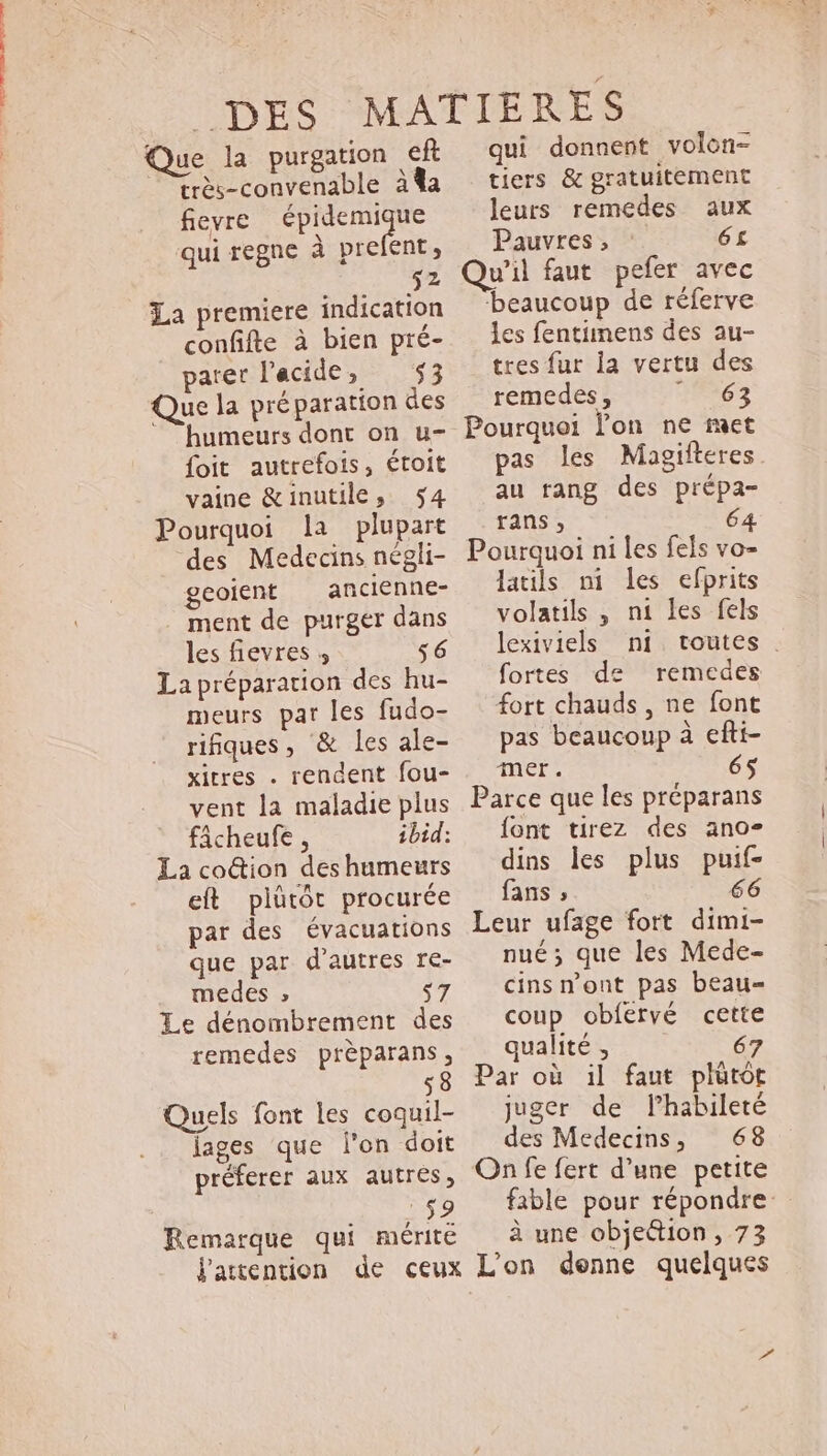 Que la purgation ef —'trés-convenable à%a fievre qe qui regne à prefent, 52 La premiere indication confifte à bien pré- parer l'acide, 53 Que la préparation des ' humeurs dont on u- foit autrefois, étoit vaine &amp;inutile, $4 Pourquoi la plupart des Medecins négli- geoient ancienne- ment de purger dans les fievres » $6 La préparation des hu- meurs par les fudo- rifiques, &amp; les ale- xitres . rendent fou- vent la maladie plus ficheufe , ibid: La co&amp;ion des humeurs eft plütót procurée par des évacuations que par d'autres re- medes » pA Le dénombrement des remedes prèparans, 53 Quels font les coquil- lages que l'on doit préferer aux autres, EP. Remarque qui mérite qui donnent volon- tiers &amp; gratuitement leurs remedes aux Pauvres ; 6£ Qu'il faut pefer avec beaucoup de réferve les fentimens des au- tres fur la vertu des remedes , T0607 Pourquoi l'on ne met pas les Magifteres au rang des prépa- rans, Pourquoi ni les fels vo- latils ni les efprits volatils , n1 les fels lexiviels ni. toutes . fortes de remedes fort chauds , ne font pas beaucoup à efti- mer. 65 Parce que les préparans font tirez des ano» dins les plus puif- fans ; 66 Leur ufage fort dimi- nué; que les Mede- cins n'ont pas beau- coup obfervé cette qualité , 67 Par où il faut plütot juger de l’habileté des Medecins, — 68 On fe fert d’une petite fable pour répondre à une objeétion, 73