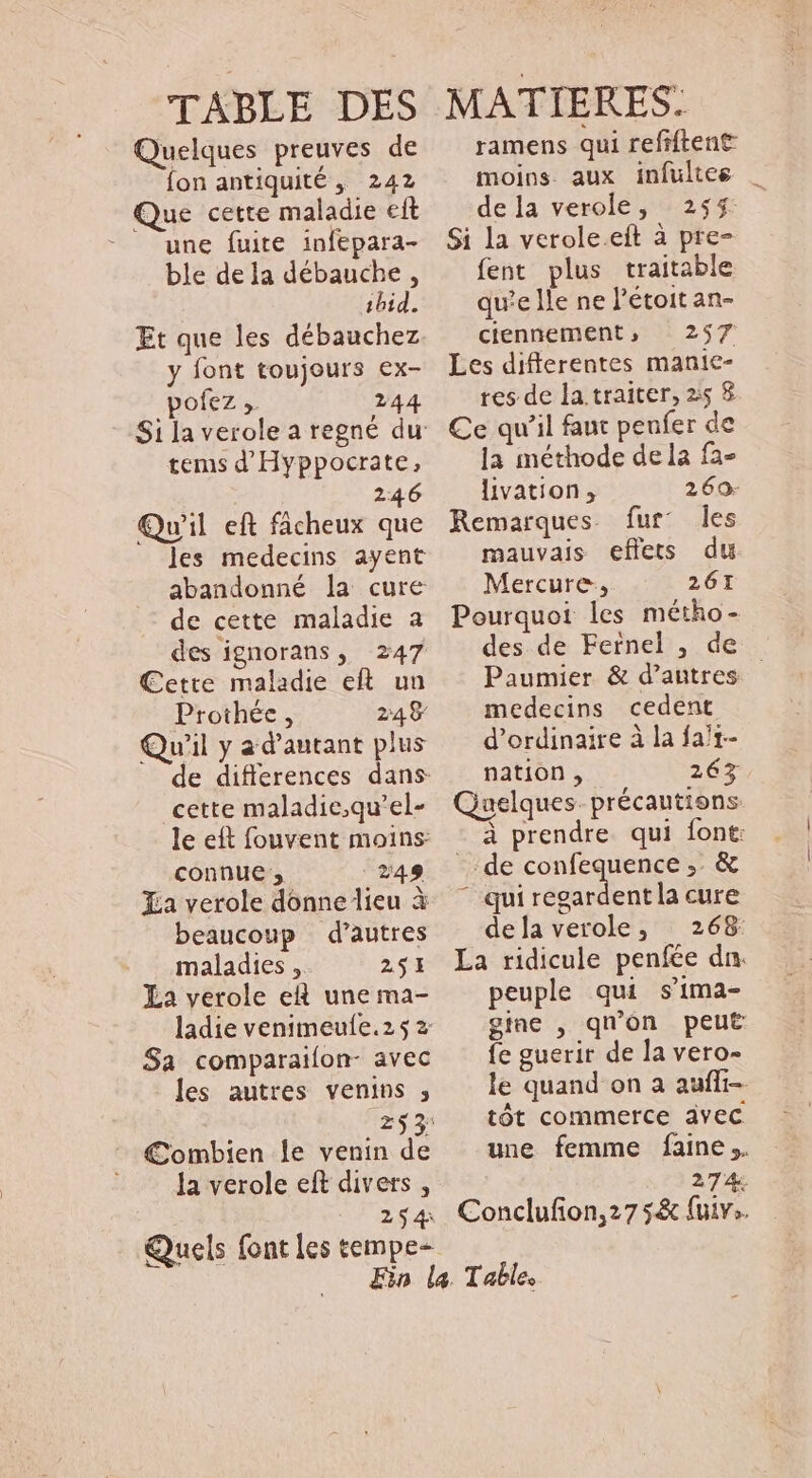 TABLE DES Quelques preuves de fon antiquité, 242 Que cette maladie eft une fuire infepara- ble dela débauche, ibid. Et que les débauchez y font toujours ex- pofez ,. 244 tems d' Hyppocrate, 246 Qu'il eft fácheux que les medecins ayent abandonné la cure de cette maladie a des ignorans, 247 Cette maladie eft. un Prothée , 248 Qu'il y a d'autant plus cette maladie;qu'el- le eft fouvent moins: connue ;, 249 Xa verole donne lieu à beaucoup d'autres maladies ,. 251 La verole eR une ma- ladie venimeufe.25 2 Sa comparaiíon- avec les autres venins ; Combien le venin de la verole eft divers , 254 Quels font les tempe- MATIERES: ramens qui refiftent moins. aux infultee | dela verole, 255 Si la verole.eit à pre- fent plus traitable qu'e Île ne l'étoit an- ciennement, 257 Les differentes manie- res de la traiter, 25 8 Ce qu’il faut peufer de la méthode dela fa- livation , 269: Remarques. fur: les mauvais effets du Mercure, 261 Pourquoi les métho- des de Fernel , de Paumier &amp; d’autres — medecins cedent d'ordinaire à la fa/1- nation , 265 Quelques. précautions. à prendre. qui font: de confequence ,. &amp; qui MEE cure dela verole, | 268 La ridicule penfée dn. peuple qui s'ima- gine , qu'on peut fe guerir de la vero- le quand on a auffi-. tót commerce avec une femme faine.. 274. Conclufion,27 5&amp; fuv.