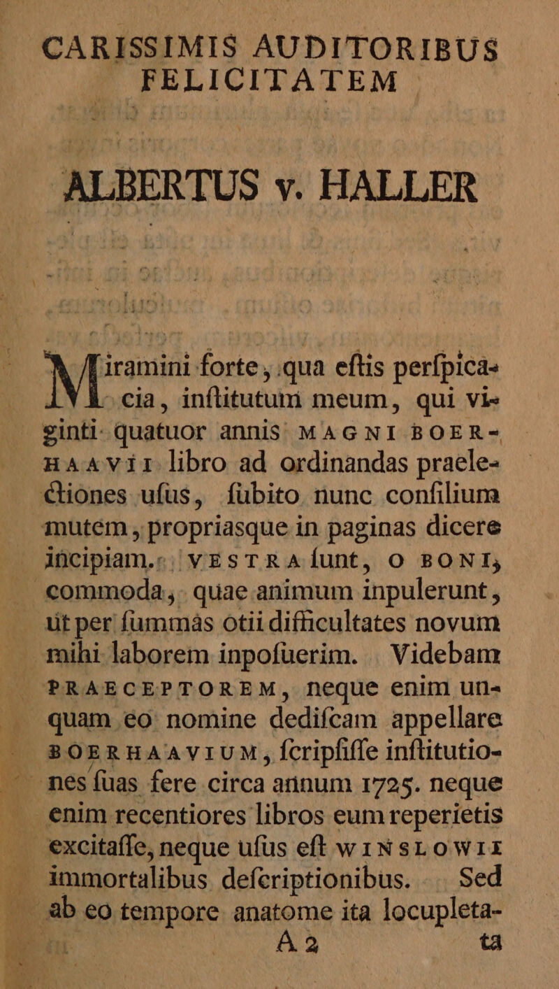 1, CARISSIMIS AUDITORIBUS — FELICITATEM ru ie forte ,.qua eftis perfpica- cia, inftitutumi meum, qui vi» HAAVirI libro ad ordinandas praele- iücipiam.; vESTRAÍUnt, O BONI, üt per fummaás otii difficultates novum quam 6éo: nomine dedifcam appellare SOERHAAVIUM, fcripfiffe inflitutio- excitafífe. neque ufüs eft w1iNsLowWrir Deb €o tempore. anatome ita locupleta- 1 A 2 ta