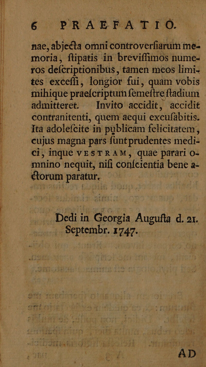 P ME ATL -——-——————. m e e a e i i m d nae, abjecta omni controverfiarum me- moria, ftipatis in breviffimos nume- tos defcriptionibus , tamen meos limi- tes exceffi, longior fui, quam vobis mihique praefcripturn femeftre ftadium admitteret. ^ Invito accidit, accidit contranitenti, quem aequi excufabitis. cujus magna pars fünt prudentes medi- ci, inque VESTRAM, quae parari o- mnino nequit, nifi conícientia bene a- ctorum paratur. | Dedi in Georgia Augufla d. 21. Septembr. 1747. Jn AD