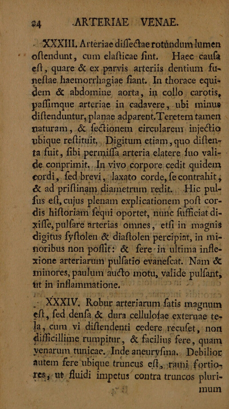 ET ARTERIAE. VENAE. AXXIIL Aitériae diffectae rtigdh iiim aic dug cum elafticae fint. — Haec: caufa eft, quare &amp; ex parvis arteriis dentium. fu- nellae haemorrhagiae fiant. .In thorace equis dem &amp; abdomine aorta, in collo. carotis, paffimque arteriae in cadavere, ubi minus diftenduntur, planae adparent.Teretem tamen naturam, &amp; fectionem circvlarenr. injectio d de. conprimit, In vivo,corpore cedit quidem cordi ,. fed. brevi, daxato corde, fe contrahit ; &amp; ad: priftinam dLurn-conim, redit... Hic puli fus eft, cujus plenam explicationem. poft cor- dis hiftoriam fequi oportet, nunc fufficiat di- xiffe, pulfare arterias omnes, etfi in magnis vióribus non pofiit: &amp; fere-in ultima infle- xione arteriarum pulfatio: evanefcat. Nam &amp; minores, paulum aucto i motu, Ede puliagp üt in inflammatione, - - XXXIV, Robur. arteriarum iini ditis magnum an fed. denfa &amp; dura celluloíae externae te- la, cum, vi diftendenti cedere recufet , non difficilline. rumpitur, &amp; facilius fere, quám .Yenarum tunicae. -Inde aneuryfina.. iDebilios autem fere ubique truncus eft, rari; fortio- Tess ut fluidi usd contra truncos pluri- : mum