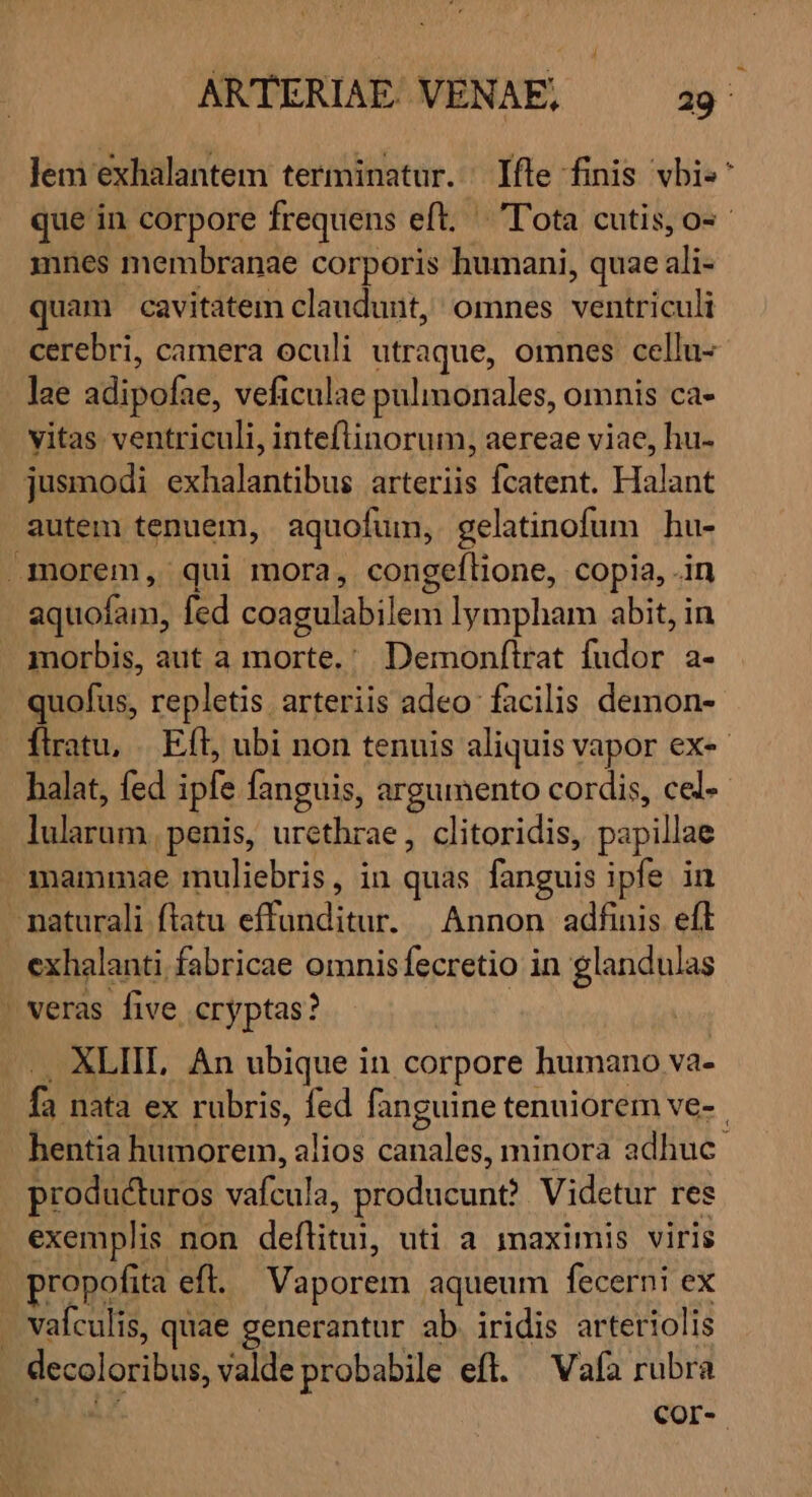 i ARTERIAE. VENAE, 29^ lem exhalantem terminatur. fle finis vbi«^ que in corpore frequens eft. — 'T'ota cutis, o-- mnes membranae corporis humani, quae ali- quam cavitatem claudunt, omnes ventriculi cerebri, camera oculi utraque, omnes cellu- lae adipofae, veficulae pulimonales, omnis ca- vitas ventriculi, inteflinorum, aereae viae, hu- jusmodi exhalantibus arteriis fcatent. Halant autem tenuem, aquofum, gelatinofum hu- morem, qui mora, congeflione, copia, .in aquofam, fed coagulabilem lympham abit, in morbis, aut a morte.' Demonfirat fudor a- . quofus, repletis arteriis adeo facilis demon- flratu, . Eft, ubi non tenuis aliquis vapor ex-«- halat, fed ipfe fanguis, argumento cordis, cel lularum. penis, urcthrae, clitoridis, papillae mammae muliebris, in quas fanguis ipfe in - naturali flatu effunditur. | Annon adfinis efl exhalanti fabricae omnisfecretio in glandulas ' veras five, cryptas? | -.. XLIIL An ubique in corpore humano va- fa nata ex rubris, fed fanguine tenuiorem ve-. hentia humorem, alios canales, minora adhuc. producturos vafcula, producunt? Videtur res exemplis non deflitui, uti a imaximis viris propofita eft. Vaporem aqueum fecerni ex . vafculis, quae generantur ab. iridis arteriolis decoloribus, valde probabile eft. — Vafa rubra | | Cor-