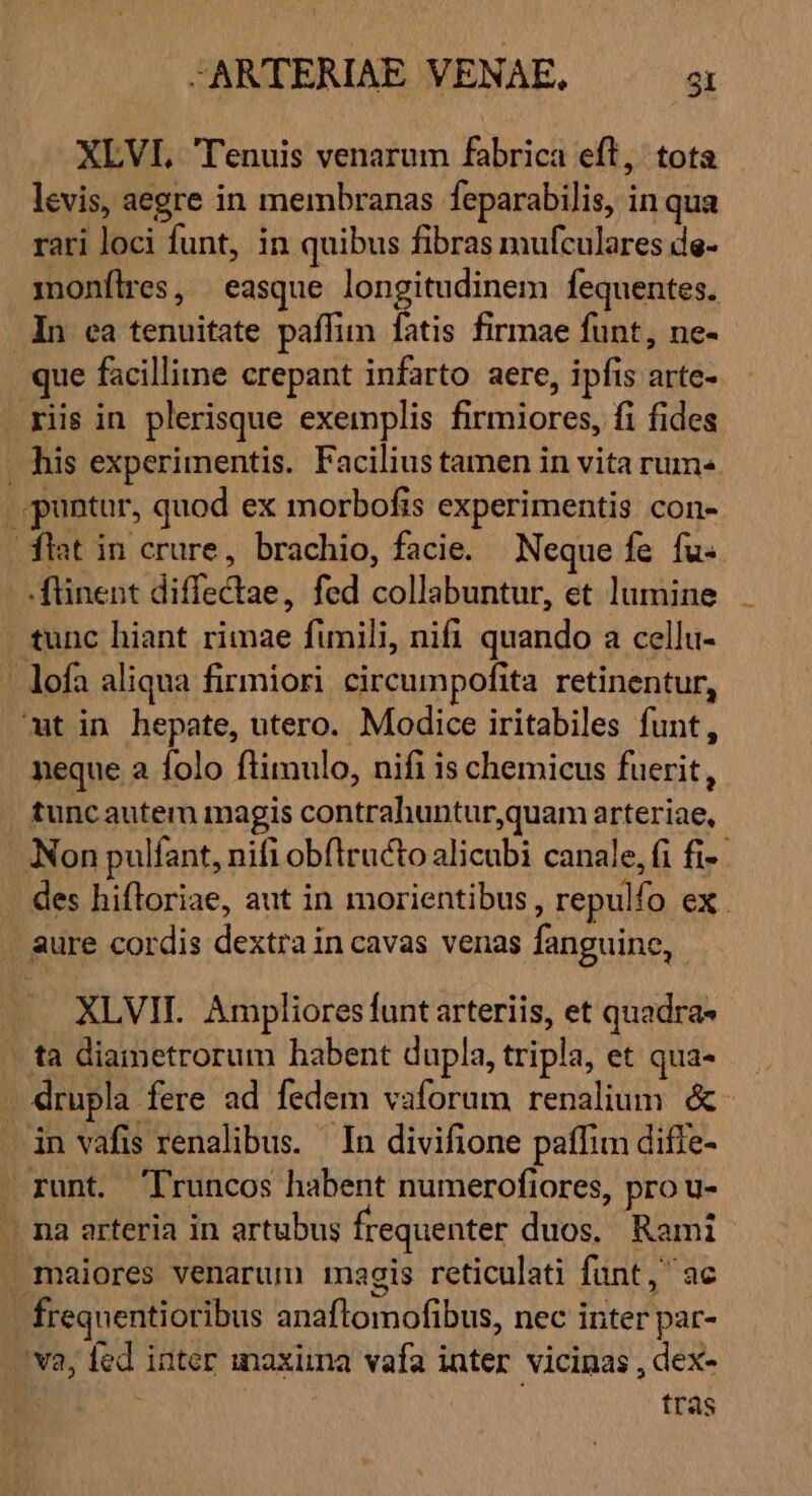 XLVI, Tenuis venarum fabrica eft, tota levis, aegre in membranas feparabilis, inqua rari loci funt, in quibus fibras mufculares de- monfílres, easque longitudinem fequentes. In ea tenuitate paffim fatis firmae funt, ne- que facillime crepant infarto aere, ipfis arte- iis in plerisque exemplis firmiores, fi fides . his experimentis. Facilius tamen in vita rum: . pantur, quod ex morbofis experimentis con- flat in crure, brachio, facie. | Neque fe fu- -ftinent diffectae, fed collabuntur, et lumine . tunc hiant rimae fumnili, nifi quando a cellu- - lofa aliqua firmiori circumpofita retinentur, ut in hepate, utero. Modice iritabiles funt, neque a folo flimulo, nifi is chemicus fuerit, tunc autem magis contrahuntur,quam arteriae, Non pulfant, nifi obftructo alicubi canale, fi fi-- - des hifloriae, aut in morientibus , repulfo ex . . aure cordis dextra in cavas venas fanguine, | XLVIH. Ampliores funt arteriis, et quadra- ta diametrorum habent dupla, tripla, et qua- . drupla fere ad fedem vaforum renalium. &amp; in vafis renalibus. In divifione paffim diffe- — runt. 'Truncos habent numerofiores, pro u- . na arteria in artubus frequenter duos. Rami . maiores venarum magis reticulati funt, ac - frequentioribus anaflomofibus, nec inter par- v2, fed iater maxima vafa inter vicinas , dex- | | | tras