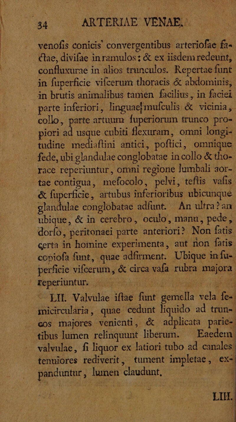 venofis conicis convergentibus arteriofae fa- clae, divifae inramulos: &amp; ex iisdem redeunt, confluxurae in alios trunculos. Repertae funt in fuperficie vifcerum thoracis &amp; abdominis, in brutis animalibus tamen | facilius , in faciei parte inferiori, linguae mufculis &amp; vicinia, collo, parte artuum: fuperiorum trunco pro- piori ad usque cubiti flexuram, omni longi- tudine mediaflini antici, poftici, omnique fede, ubi glandulae conglobatae in collo &amp; tho- race reperiuntur , omni regione lumbali aor- tae contigua, mefocolo, pelvi, tefüis vafis &amp; füperficie, artubus inferioribus ubicunque glandulae conglobatae adfunt. — An ultra? an ubique, &amp; in cerebro, oculo, manu, pede, dorfo, peritonaei parte anteriori? Non fatis. certa in homine experimenta, aut non fatis copiofa funt, quae adfirment. Ubique in fu-. perficie vifcerum, &amp; circa vafa rubra majora Feperiuntur. Dd RNC T. LIL Valvulae iftae funt gemella vela fe-- inicircularia, quae cedunt liquido ad trun- | cos majores venienti, &amp; adplicata parie- tibus lumen relinquunt. liberum. Eaedem. valvulae, fi liquor ex latiori tubo ad canales | tenuiores rediverit, tument impletae, ex-| panduntur, lumen claudunt, d LI.