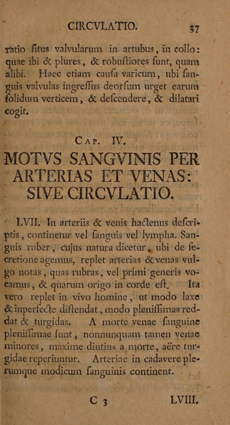 E a . CIRCVLATIO. . /.87 vhtio fitus. valvularum | in. artubus , in collo: quae ibi &amp; plures, &amp; robufliores [int quam alibi Haec etiam caufa varicum, ubi fan- uis valvulas ingreffus deorfum urget earum - E. verticem , &amp; defcendere, &amp; dilatari cogit, j h Car. IV. MOTVS SANGVINIS PER. - ARTERIAS ET VENAS: SIVE CIRCVLATIO.. € LVIE da arteriis &amp; venis nene defi ptis, continetur vel faneuis vel lympha. San- guis rüber; cujus natura dicetür, ubi de fe- €retione agemus, replet arterias &amp; venas vul: go notàs ; ; quas rubras, vel primi generis vo: Camus, &amp; quarum origo in corde efl; ^ [ta vero replet i in vivo homine ,' ut modo laxe &amp;inperfecle diftendat , ihodu pleniffimas red- dat &amp; turgidas. —.A. Bici. venae fanguine pleniffimae funt , nonnunquam tamen venae inlnores, maxime diutius a morte, aere tur- gidaereperiuntur. — Arteriae in cadavere ple- ngu modicum [upguiny continent. Qu LVIII,