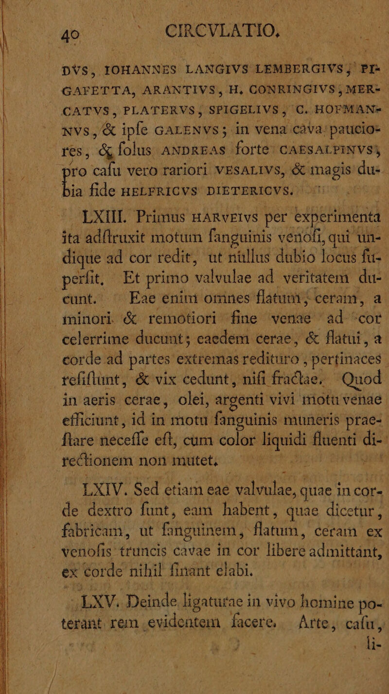 DVS, IOHANNES LANGIVS LEMBERGIVS;' PI- GATFETTA, ARANTIVS, H, CONRINGIVS ; MER- CATVS, PLATERVS, SPIGELIVS, C. HOFMAN- NVS, &amp; iple GarENvs ; in vena cava: pauicio- s, d folus ANDREAS forte: CAESALPINVS) ia fide ugLERICVS DIETERICVS. LXIIL Primus nanvrivs per experimenta ita adlruxit motum fanguinis venofi, qui un- dique : ad cor redit, ut nüllus dubio loei fu- perfit, Et primo. vüliulue ad veritatem du- cunt. ^ Eae enini orines flatum ; ceram, a celerrime ducunt; eaedem cerae, &amp; flatui, a corde ad partes extibu rédiciron per(inaces | refiflunt, &amp; vix cedunt, nifi. fractae; Quod in aeris cerae, olei, argenti vivi 1notu venae efficiunt, id in motu. fanguinis muneris prae- ftare disccie eft, cum color liquidi fluenti di rectionem non mutet, n : ER - LXIV. Sed etiam eae valvulae, quae in cor- de dextro funt, eam habent, quae dicetur, fabricam, ut inguine, Barat, ceram ex ex tor de nihil finant elabi. ; LXV. E ligatur aein vivo Dninine] po- terant. rem | evidentem facer &amp;. Arte, cafu, ie