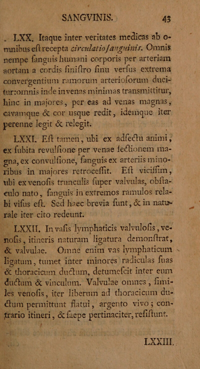 Li SANGVINIS. 45 . LXX, Itaque inter veritates medicas ab o- mnibus efl recepta circulatiofavguinir. Omnis nempe fanguis humani corporis per arteriam aortam a cordis finiflro finu verfus extrema convergentium ramorum arterioforum duci- tar:omnis inde invenas minimas transmittitur, hinc in majores, per eas ad venas magnas, cavamque &amp; cor usque redit, idemque iter perenne legit &amp; rejlegit. LXXI Eft tamen, ubi ex adfectu animi, ex fubita revulfione per venae fectionem ma- gna, ex convulfione, fanguis ex arteriis mino- ribus in majores retroceffit. Efl viciffim, ubi ex venofis trunculis fuper valvulas, obfta- eulo nato, fanguis in extremos ramulos rela- bi vifus eft. Sed haec brevia funt, &amp; in natu- . ale iter cito redeunt. | —— LXXIL In vafis lymphaticis valvulofis , ve- nofi , itineris naturam ligatura demorflrat, -&amp; valvulae. Omne enim vas lymphaticum ligatum , tumet inter minores radiculas fuas / thoracicum ductum, detumcefcit inter eum ductam &amp; vinculum. Valvulae omnes , fimi- les venofis, iter liberum ad thoracicum du- €um permittunt flatui, argento vivo; con- rario itineri, &amp; faepe pertinaciter, refiftunt. /