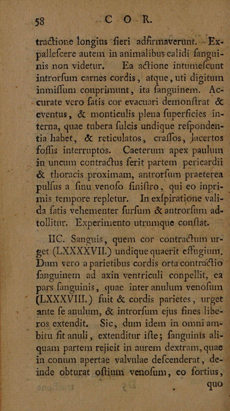 talon longis: ieri ad5cimcermd JEx- inmiffum conprimunt , ita fanguinem. Ac- terna, quae tübera fulcis undique refponden- foffis interruptos. Caeterum apex paulum mis tempore repletur. In exlpiratione vali- tollitur. Experimento utrumque conflat. IC. Sanguis, quem cor contractum ur- get (LXXXXVIL) undique quaerit effugium, ars fanguinis, quae inter anulum venofum (LXXXVIIT.) fuit &amp; cordis parietes , urget e- S ]  *