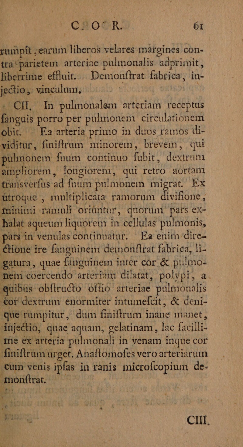 ,CH0€R. ói rampit ; ;earum liberos velares margines con- tra^parietem arteriae pulmonalis adprimit,, liberrime effluit. Demonflrat fabrica; in- jectio,. vinculum, | CIL, In pulmonalem arteriam receptus fanguis porro per pulmonem circulationem obit. — Ea arteria primo in duos ramos di- viditur, finiflrum minorem, brevem, qui pul monem fuum continuo fubit, dE dial ampliorem, longiorem, qui retro aortam transverfus ad judni pulmonem migrat Ex fitroque , multiplicata ramorum divifione , ininimi ramuli oriüntur, quorum. pats ex- halat : aqueum liquorem i in. cellulas pulmonis, pars in venulas continuatur. Ea enim: dire- ione ire fanguinem deimonftrat fabrica, li- gatura, quae fanguinem inter cor &amp; Bilimo: ineti coercendo arteriam dilatat, polypi, a quibüs obflructo óftio arteriae Sms .€of dextrum enormiter intumefcit, &amp; deni- que rampitur, dum finiflrum inane manet, injectio, quae aquam, gelatinam, lac facilli- me ex arteria pulmonali in venam inque cor finiftrum urget. Anaflomofes vero arteriarum cum venis ipfas in ranis microfcopium de- monftrat. IP a hw. ^ E. &amp; eee