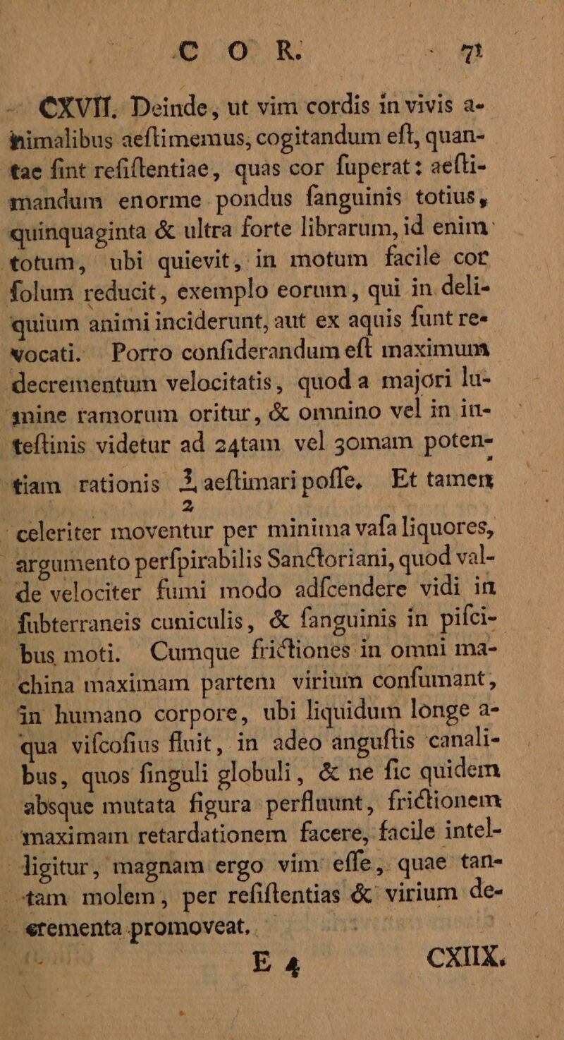 o0, R 0m CXVII. Deinde, ut vim cordis in vivis a- ihimalibus aeftimemus, cogitandum eft, quan- tae fint refi(lentiae, quas cor fuperat: aefli- znandum enorme pondus fanguinis totius, quinquaginta &amp; ultra forte librarum, id enim: totum, ubi quievit, in motum facile cor folum reducit, exemplo eorum, qui in. deli- quium animi inciderunt, aut ex aquis funt re» vocati. Porro confiderandum eft maximum decrementum velocitatis, quod a majori lu- 'snine ramorum oritur, &amp; omnino vel in in- teílinis videtur ad 24tam. vel 30mmam poten- tiam rationis J, aeftimari poffe, Et tamem | 2 - celeriter moventur per minima vafa liquores, ' argumento perfpirabilis Sanctoriani, quod val- de velociter fumi modo adfcendere vidi in - fübterraneis cuniculis, &amp; fanguinis in pifci-- bus moti. Cumque frictiones in omni ma- hina maximam partem virium confumant;, 5n humano corpore, ubi liquidum longe a- qua viícofius fluit, in adeo anguflis canali- bus, quos finguli globuli, &amp; ne fic quidem absque mutata figura perfluunt, frictionem -smaximam retardationem facere, facile intel- igitur, magnam ergo vim effe, quae tan- tam molem, per refiftentias &amp;' virium de- - «tementa promoveat, | ! ds E 4 CXIIX.