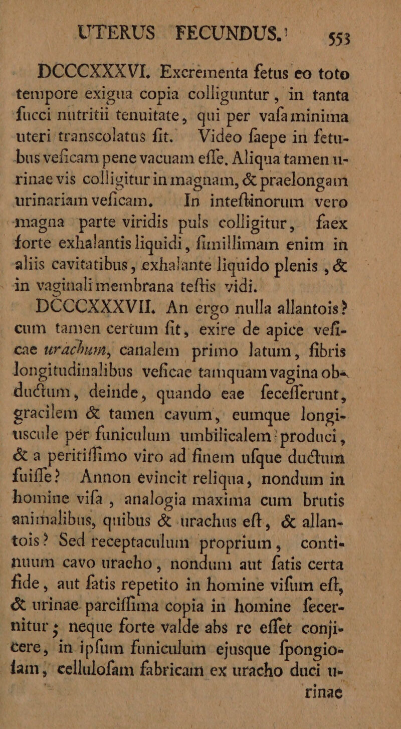 DCCCXXXVI. Excrementa fetus eo toto tempore exigua copia colliguntur , in tanta fucci nutritii tenuitate, qui per vafa minima uteri transcolatus fit. ^ Video faepe in fetu- bus veficam pene vacuam efle, Aliqua tamen u- rinae vis colligiturin magnam, &amp; praelongam urinariam veficam, | In inteflinorum vero magna parte viridis puls colligitur, faex forte exhalantis liquidi, fimillimam enim in aliis cavitatibus , exhalante liquido plenis , &amp; . in vaginali membrana teftis vidi. — DCCCXXXVIL An ergo nulla allantois? cum tamen certum fit, exire de apice vefi- cae urachum, canalem primo latum, fibris longitudinalibus veficae tamquam vagina ob« ductum, deinde, quando eae fecefferunt, gracilem &amp; tamen cavum, eumque longi- uscule per funiculum. umbilicalem: produci, &amp; a peritiffimo viro ad finem ufque ductum fuiffe? Annon evincit reliqua, nondum in homine vifa , analogia maxima cum brutis animalibus, quibus &amp; urachus eft, &amp; allan- tois? Sed receptaculum proprium, conti- nuum cavo uracho , nonduni aut. fatis certa fide, aut fatis repetito in homine vifum eff, &amp; urinae. parciffima copia in homine fecer- nitur; neque forte valde abs re effet conji- cere, in ipfum funiculum ejusque fpongio- lam; cellulofam fabricam ex uracho duci u-. $ rinae |
