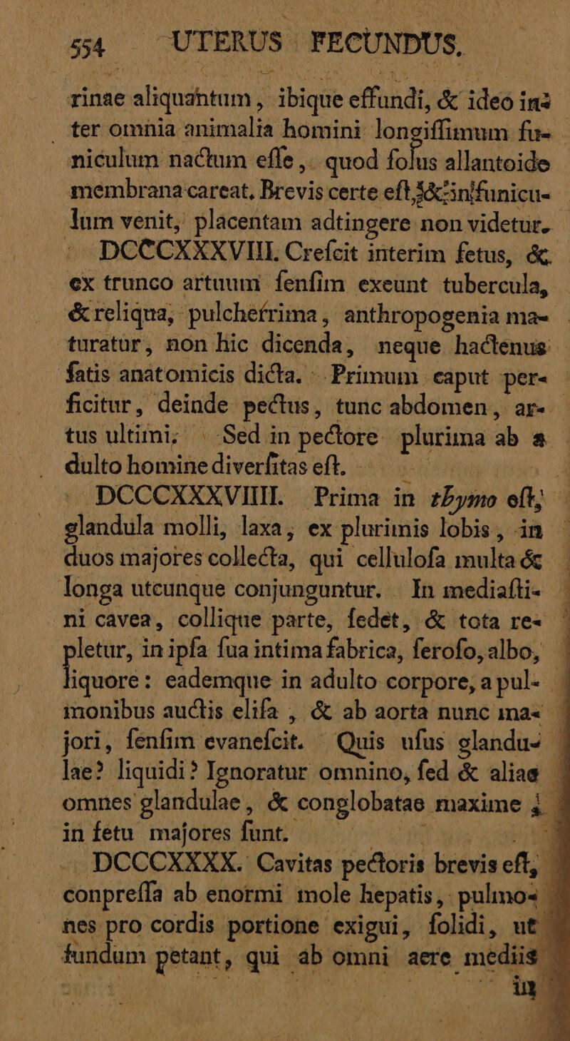 rinae aliquantum ,' ibique effundi, &amp; ideo ins . ter omnia animalia homini longiffimum fu- niculum nactum effe ,.. quod folus allantoide membrana careat, Brevis certe eft Á&amp;cnifunicu- lüm venit, placentam adtingere non videtur. : .DCCCXXXVIL Crefcit interim fetus, &amp; ex trunco artuum fenfim exeunt tubercula, &amp; reliqua, pulchefrima , anthropogenia ma- turatur, non hic dicenda, neque hactenus. fatis anatomicis dicta. Primum eaput per- ficitur, deinde. pectus, tunc abdomen, ar-- tus ultimi; | Sed in pectore. plurima ab &amp; dulto hominediverfitaseft. — wt | DCCCXXXVIIL Prima in zbymo eft; - glandula molli, laxa; ex plurimis lobis, in duos majores collecta, qui cellulofa multa ác longa uteunque conjunguntur. | In mediafti- ni cavea, collique parte, fedet, &amp; tota re- letur, in ipfa fua intima fabrica, ferofo, albo, - quii eademque in adulto corpore, apul. | monibus auctis elifa , &amp; ab aorta nunc ma«. | jori, fenfim evanefcit. Quis ufus glandu- | lae? liquidi? Ignoratur omnino, fed &amp; aliae | omnes glandulae, &amp; conglobatae maxime 4 | ii fétu' majores Junt; 60 7-00 am DCCCXXXX. Cavitas pectoris breviseft, | conpreífa ab enormi mole hepatis, pulos ^ nes pro cordis portione exigui, folidi, uto fundum petant, qui ab omni aere mediis | TE 2 ) i» b . p.