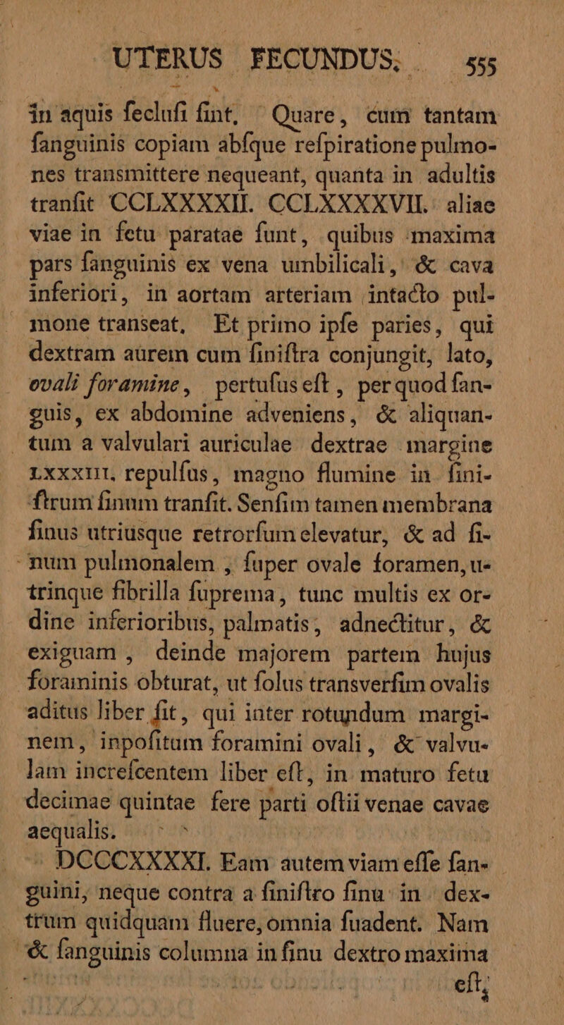in aquis feclufi fint, ^ Quare, cum tantam fanguinis copiam abfque refpiratione pulmo- nes transmittere nequeant, quanta in adultis tranfit CCLXXXXII. CCLXXXXVIIL.: aliae viae in fetu paratae funt, quibus maxima pars fanguinis ex vena umbilicali, &amp; cava inferiori, in aortam arteriam intacto pul. mone transeat, Et primo ipfe paries, qui dextram aürem cum finiftra conjungit, lato, ovali foramine, pertufuseft , perquodfan- guis, ex abdomine adveniens, &amp; aliquan- tum a valvulari auriculae. dextrae. margine Lxxxnut, repulfus, magno flumine in fini- ftrum finum tranfit. Senfim tamen membrana finus utriusque retrorfumelevatur, &amp; ad fi- mum pulmonalem , fuper ovale foramen, u- trinque fibrilla fuprema, tunc multis ex or- dine inferioribus, palmatis, adnectitur, &amp; exiguam , deinde majorem partem hujus foraminis obturat, ut folus transverfim ovalis aditus liber fit, qui iater rotundum margi- nem, inpofitum foramini ovali, &amp; valvu- lam increfcentem liber eft, in. maturo feta decimae quintae fere parti oflii venae cavae aequalis. ^ ^ P^ : - DCCCXXXXI. Eam autem viam effe fan- guini, neque contra a finiflro finu. in | dex- trum quidquam fluere, omnia fuadent. Nam /&amp; fanguinis columna in finu dextro maxima eft, z