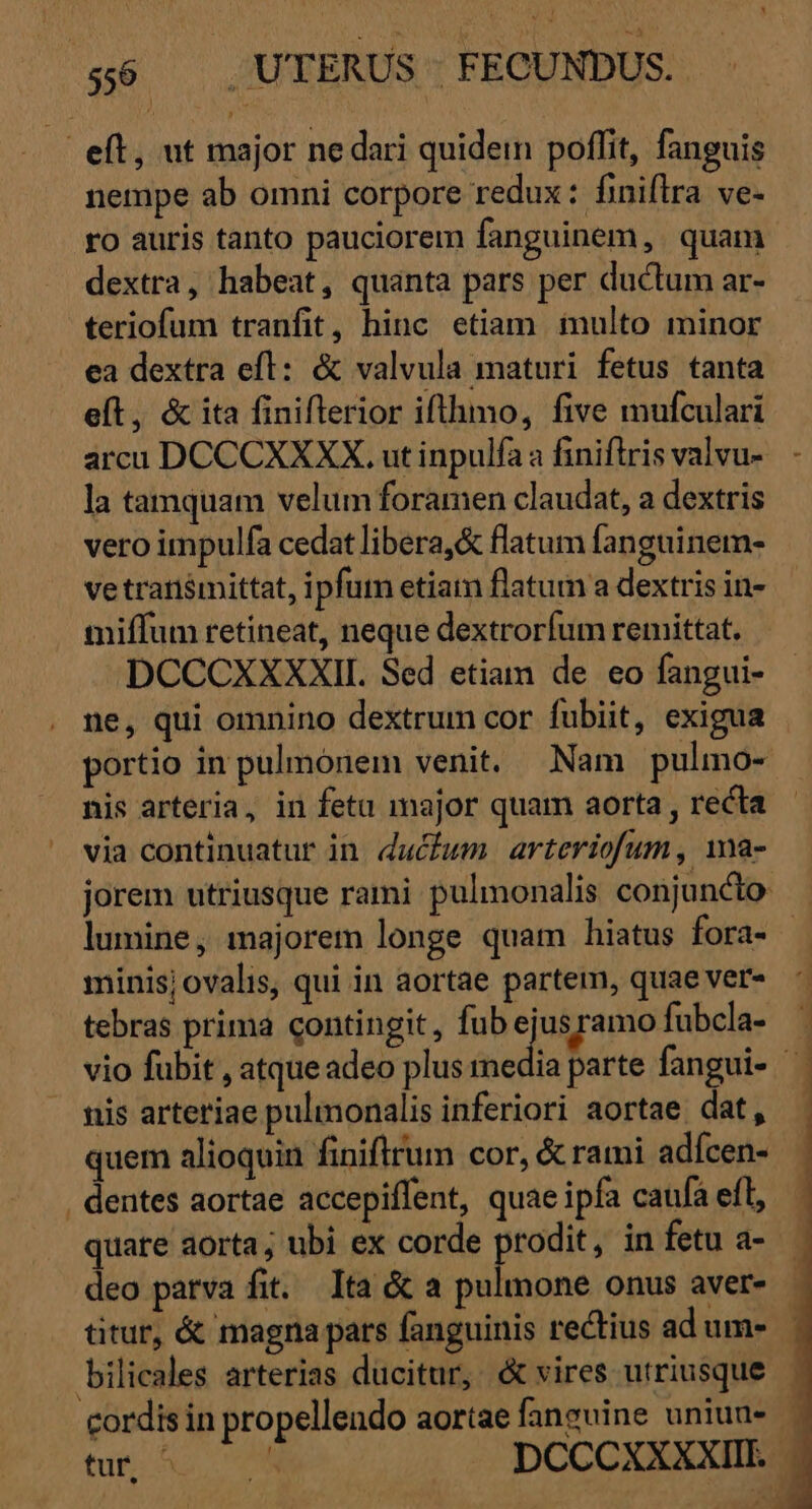 | eft, ut major ne dari quidein poflit, fanguis nempe ab omni corpore redux: finiflra ve- ro auris tanto pauciorem fanguinem, quam dextra, habeat, quanta pars per ductum ar- teriofum tranfit, hinc etiam. inulto minor ea dextra eft: &amp; valvula maturi fetus tanta eft, &amp; ita finiftrerior iflhimo, five mufculari arcu DCCCXXXX. ut inpulfa a finiftris valvu- la tamquam velum foramen claudat, a dextris vero impulfa cedat libera,&amp; flatum fanguinem- ve transmittat, ipfum etiam flatum a dextris in- miffum retineat, neque dextrorfum remittat, DCCCXXXXII. Sed etiam de eo fangui- ne, qui omnino dextrum cor fubiit, exigua portio in pulmonem venit. Nam pulmo- nis arteria, in fetu major quam aorta , recta via continuatur in ducfum. arteriofum, ma- lumine, majorem longe quam hiatus fora- minis; ovalis, qui in aortae partem, quae ver- tebras prima contingit, fub 5o ag fubcla- nis arteriae pulmonalis inferiori aortae dat, quem alioquin finiftrum cor, &amp; rami adícen- . dentes aortae accepiffent, quae ipfa caufa efl, quare aorta; ubi ex corde 7 a in fetu a- deo patva fit. Ita &amp; a pulmone onus aver- titur, &amp; magna pars fanguinis rectius ad um- bilicales arterias ducitur, &amp; vires utriusque dd