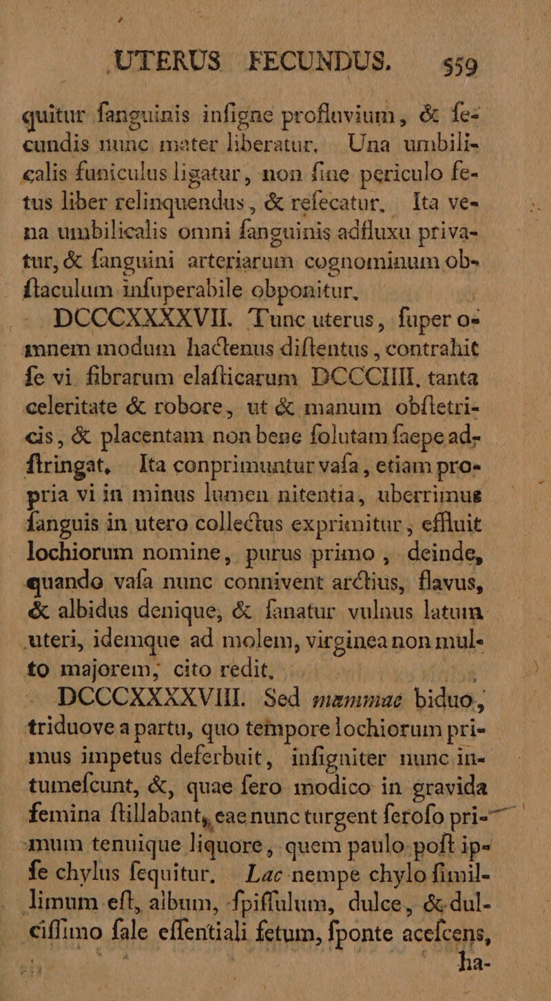 quitur fanguinis infigne proflavium, &amp; Íe- cundis nunc mater liberatur, Una umbili- «alis funiculus ligatur, non fine periculo fe- tus liber relinquendus , &amp; refecatur, — Ita ve- na umbilicalis omni fanguinis adfluxu priva- tur, &amp; fanguini arteriarum cognominum ob» flaculum infuperabile obponitur, | .* DCCCXXXXVII. Tunc uterus, fuper o« inem modum hactenus diftentus , contrahit fe vi. fibrarum elaflicarum DCCCIIIIL, tanta celeritate &amp; robore, ut &amp; manum obftetri- cis, &amp; placentam non bene folutam faepe ad- flringat, — Ita conprimuntur vafa , etiam pro- pria vi in minus lumen nitentia, uberrimug fanguis in utero collectus exprimitur , effluit lochiorum nomine, purus primo ,. deinde, quando vaía nunc connivent arctius, flavus, &amp; albidus denique, &amp; fanatur vulnus latum .uteri, idemque ad molem, virginea non mul- to majorem; cito redit, ... | TAS DCCCXXEXXVIHL Sed mammae biduo; triduove a partu, quo tetmpore lochiorum pri- mus impetus deferbuit, infigniter nunc in- tumefcunt, &amp;, quae fero modico in gravida femina ftillabant, eae nuncturgent ferofo pri-^ num tenuique liquore , quem paulo. poft ip- fe chylus fequitur, | Lac nempe chylo fimil- limum eft, aibum, -fpiffulum, dulce, &amp;-dul- iffimo fale effentiali fetum, fponte acefcens, h E^ NO | UT FEE