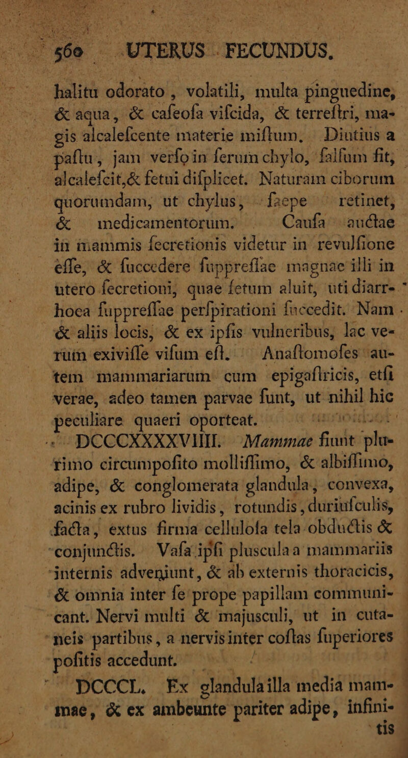 ... 860 UTERUS . -FECUNDUS, quorumdam, ut chylus, .faepe ^^ retinet, &amp; medicamentorum. . Caufa auclae jn mammis fecretionis videtur in revulfione effe, &amp; fuccedere fuppreflae magnae illi in * &amp; aliis locis, &amp; ex ipfis vulneribus, lac ve- ruin exiviffe vifum efl. ^^ Anaflomofes au- tem mammariarum. cum 'epigaflricis, etfi [San pm quaeri oporteat. | tézion 4 DCCCXXXXVMHIL. | .:Mammae fuse trà rimo circumpofito molliffimo, &amp; albiffimo, adipe, &amp; conglomerata glandula; convexa, facla, extus firma cellulofa el obduéctis &amp; conjunctis. — Vafa ipfi plusculaa mammariis internis adveniunt, &amp; ab externis thoracicis, -cant. Nervi multi &amp; majusculi, ut in cuta- meis partibus , a nervis inter coflas fuperiores aie a tcedamtl (ia DCCCL. Fx glandula illa media mame- mae, &amp; ex ambeunte pariter adipe, infini- ' tis