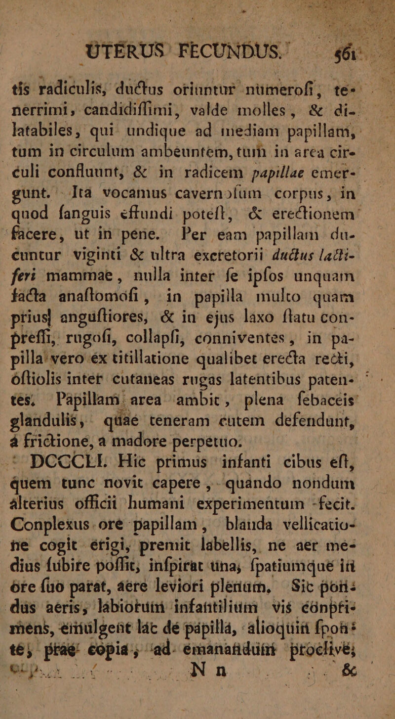 tis radiculis, ductus oriuntur nümerofi, te- T nerrimi, candidiffimi, valde molles, &amp; di- - latabiles, qui. undique ad mediam papillam, tum in circulum ambeéuntem, tui in area cir- culi confluunt, &amp; in radicem papillae emer- gunt. Ita vocamus cavernoíüm corpus, in quod fanguis effundi poteft, &amp; erectionem: facere, ut in péne. Per eam papillam du- euntur viginti &amp; ultra exeretorii ductus ladti- fei mammae , nulla inter fe ipfos unquam facta anaflomófi, in papila multo quam prius| angufliores, &amp; in ejus laxo flatu con- preffi,, rugofi, collapfi, conniventes, in pa- pilla: vero éx titillatione qualibet erecta redi, óftiolis inter; cutaneas rugas latentibus paten- ^ : tes, Papillam area ambit, plena febaceis glandulis, ^ qdaé teneram cutem defendunt, à frictione, a madore perpetuo. su .* DCGCLE Hie primus infanti cibus eft, Quem tunc novit capere ,- quándo nondum Alterius officii humani experimentum -fecit. Conplexus.oré papilam , blanda vellicatio- ne cogit erigi, premit labellis, ne aer me- dius fubire poffit; infpirat tina; fpatiumque iti óte fao parat, 4ere leviori plenam, — Sic poris düs aeris; lábiotuim infattilium ^ vi$. cünpfi- mens, éiiiülgeüt lác dé papillá, :alioqtiiti fpotis té) pràé eopia; ad. emanatidütrt procfivé, Up 6c uva n v« *
