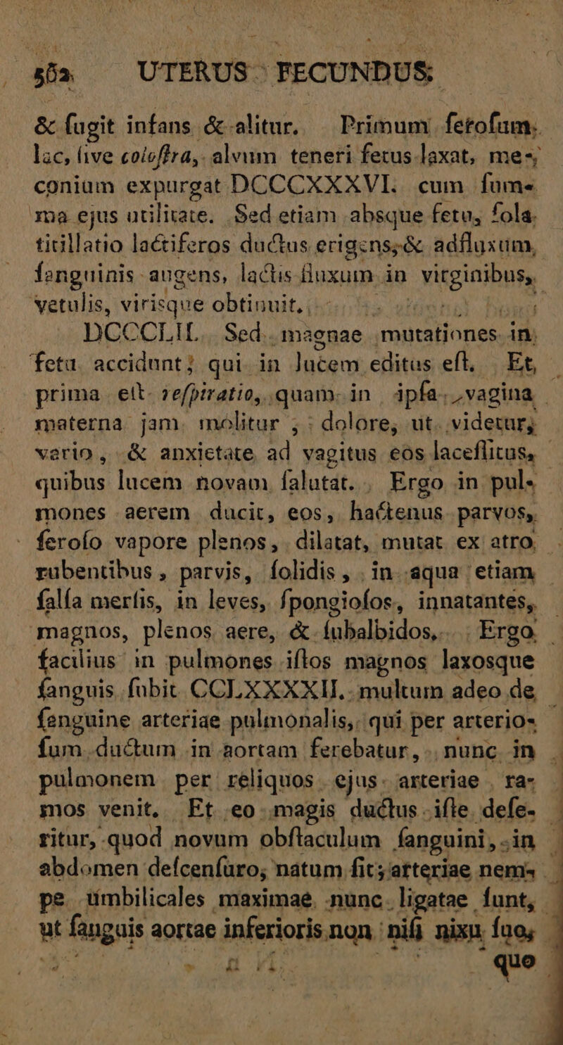 / &amp; fugit infans &amp;-alitur, — Primum. fetofum. lac, (ive coicffra,. alvum teneri fetus laxat, me-; conium expurgat DCCCXXXVI.. cum fume ma ejus utilitate... Sed etiam absque fetu, fola. tiGllatio la&amp;iferos ductus erigens; &amp; adfluxum, fanguinis augens, lactis. iuxum- in Diginibutg vetulis, virisque obtinuit, , Lp) ü DCCCLIL.. Sed. maenae. nolite in. feta. accidunt; qui in Jutem editus eft, | Et, - prima. ett. 2efpiratio, quam. in | ipfa. vagina. materna jam. molitur ; : dolore, ut. videtur; vario , .&amp; anxietate ad vagitus eos laceflitus, - quibus lucem novam falutat. / Ergo in pul« mones aerem ducit, eos, fifi onE parvos, rübentibus , parvis, folidis , . in aqua. etiam | falía meríis, in leves, fpongiofos, innatantes, - magnos, plenos aere, &amp;.íubalbidos,. |. Ergo facilius. in pulmones. iflos magnos laxosque fanguis. fubit. COLXXXXII. . multum adeo de, 1 fenguine arteriae pulmonalis,, qui per arterio- fum ducum in aortam ferebatur, nunc in . pulmonem per réliquos. ejus. arteriae . ra- - mos venit. Ft eo magis duclus-ifle defe. ritur, quod novum obflaculum fanguini, jin abdomen defceníuro; natum fit;atteriae nemi | pe tíimbilicales maximae. .nunc . ligatae funt, - Ww PRAE aortae inferioris. non. ni nix fno, -