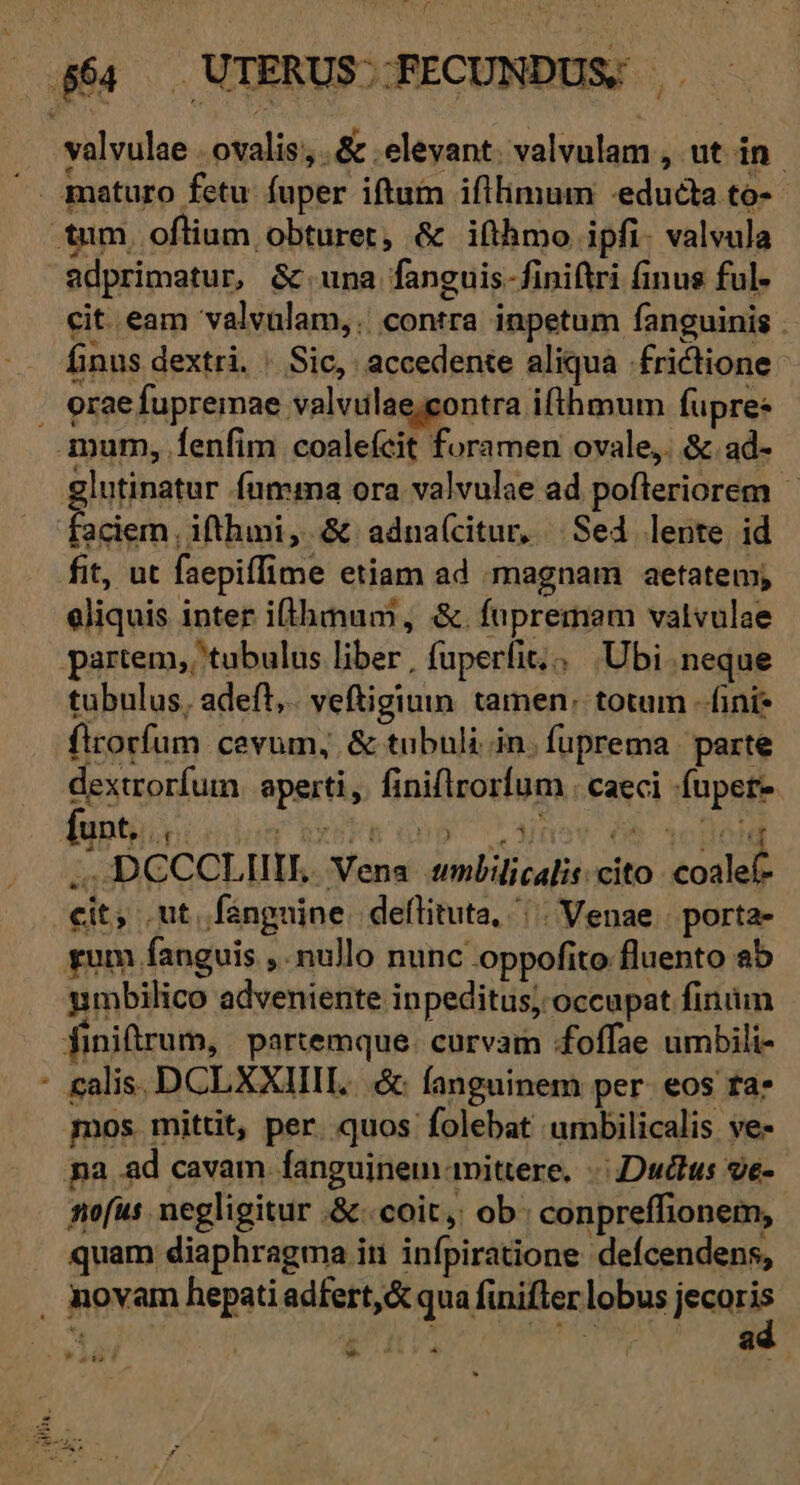 cw -— adprimatur, &amp; una fanguis-finiftri finus ful- cit eam valvulam,. contra inpetum fanguinis . finus dextri. | Sic, accedente aliqua frictione [3 : ia rn ^ glutinatur fumma ora valvulae ad pofleriorem | faciem , ifthini,. &amp; adnaícitur, Sed lente id eliquis inter ifthmum, &amp;. fnpremam vatvulae tubulus, adeft, veftigium tamen: totum -ífini* firorfum cevum, &amp; tubuli in. fuprema | parte dextrorfum. aperti, finiflrorfum . caeci -fupet- » .DCCCLIIIL. Vena tmlilicalis:cito. coalef- ic cit; ut. fanguine. deflituta, ^. Venae | porta- umbilico adveniente inpeditus; occupat finiüm calis. DCLXXIIIL... &amp; fanguinem per. eos ta* mos mittit, per. quos folebat umbilicalis ve- nofus negligitur .&amp;.. coit, ob: conpreffionem, quam diaphragma in infpiratione deícendens, ad *» dd) ? »